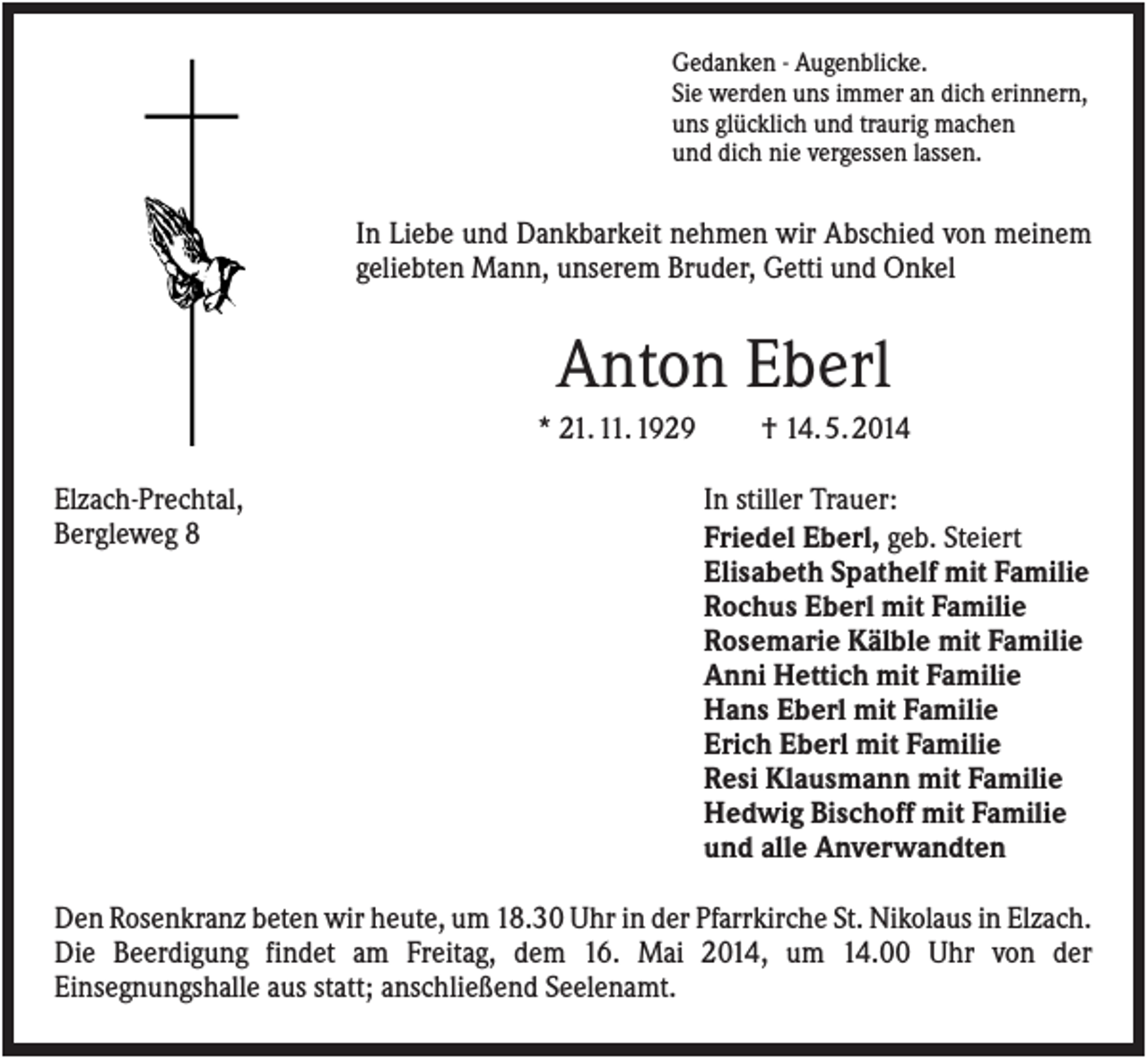 <p>Gedanken - Augenblicke.<br />Sie werden uns immer an dich erinnern,<br />uns glücklich und traurig machen<br />und dich nie vergessen lassen.</p><p>In Liebe und Dankbarkeit nehmen wir Abschied von meinem<br />geliebten Mann, unserem Bruder, Getti und Onkel</p><p>Anton Eberl<br />* 21. 11. 1929<br />Elzach-Prechtal,<br />Bergleweg 8</p><p>† 14. 5. 2014<br />In stiller Trauer:<br />Friedel Eberl, geb. Steiert<br />Elisabeth Spathelf mit Familie<br />Rochus Eberl mit Familie<br />Rosemarie Kälble mit Familie<br />Anni Hettich mit Familie<br />Hans Eberl mit Familie<br />Erich Eberl mit Familie<br />Resi Klausmann mit Familie<br />Hedwig Bischoff mit Familie<br />und alle Anverwandten</p><p>Den Rosenkranz beten wir heute, um 18.30 Uhr in der Pfarrkirche St. Nikolaus in Elzach.<br />Die Beerdigung findet am Freitag, dem 16. Mai 2014, um 14.00 Uhr von der<br />Einsegnungshalle aus statt; anschließend Seelenamt.</p>
