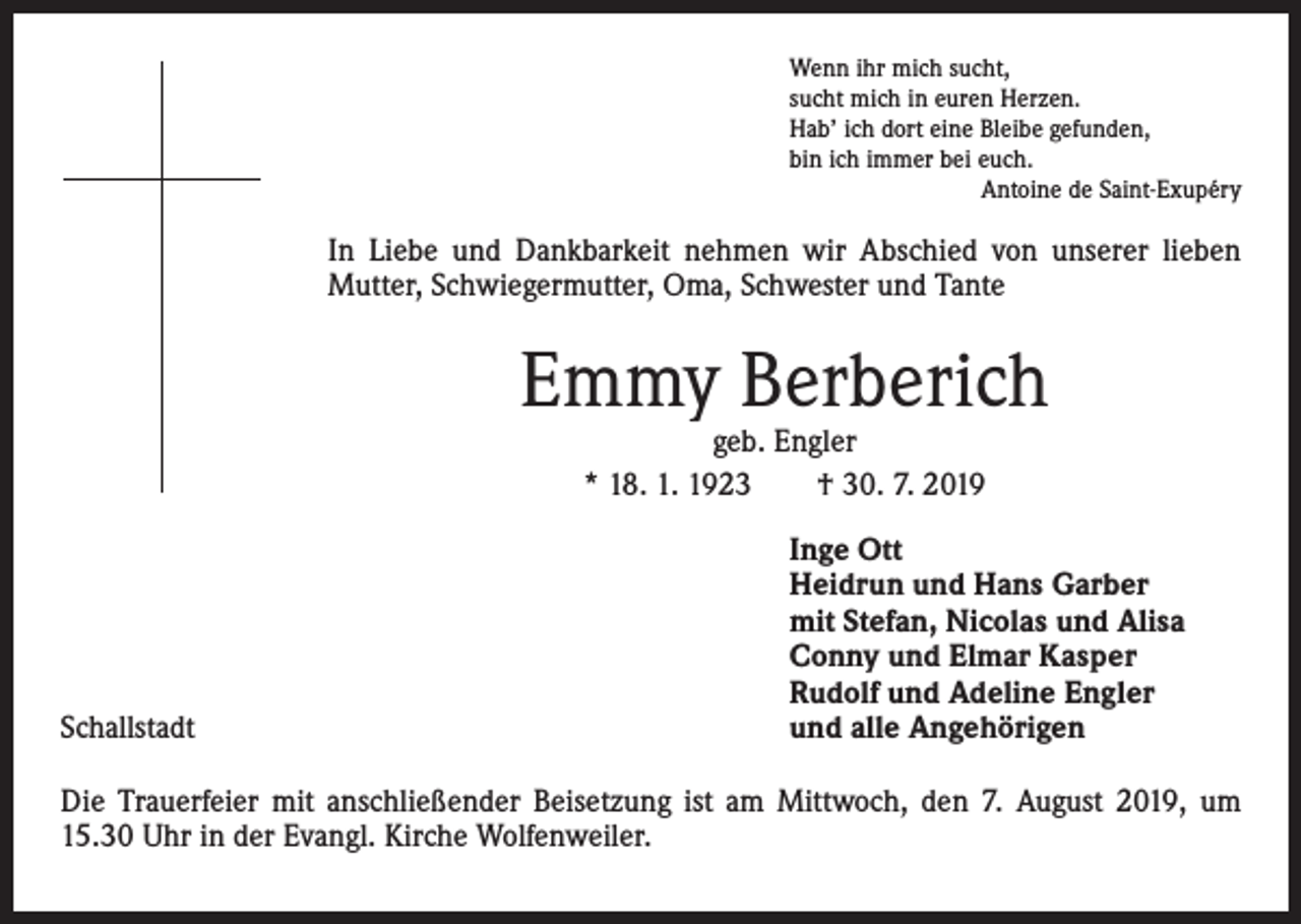 <p>Wenn ihr mich sucht,<br />sucht mich in euren Herzen.<br />Hab’ ich dort eine Bleibe gefunden,<br />bin ich immer bei euch.</p><p>Antoine de Saint-Exupéry</p><p>In Liebe und Dankbarkeit nehmen wir Abschied von unserer lieben<br />Mutter, Schwiegermutter, Oma, Schwester und Tante</p><p>Emmy Berberich<br />geb. Engler<br />* 18. 1. 1923 † 30. 7. 2019</p><p>Schallstadt</p><p>Inge Ott<br />Heidrun und Hans Garber<br />mit Stefan, Nicolas und Alisa<br />Conny und Elmar Kasper<br />Rudolf und Adeline Engler<br />und alle Angehörigen</p><p>Die Trauerfeier mit anschließender Beisetzung ist am Mittwoch, den 7. August 2019, um<br />15.30 Uhr in der Evangl. Kirche Wolfenweiler.</p>
