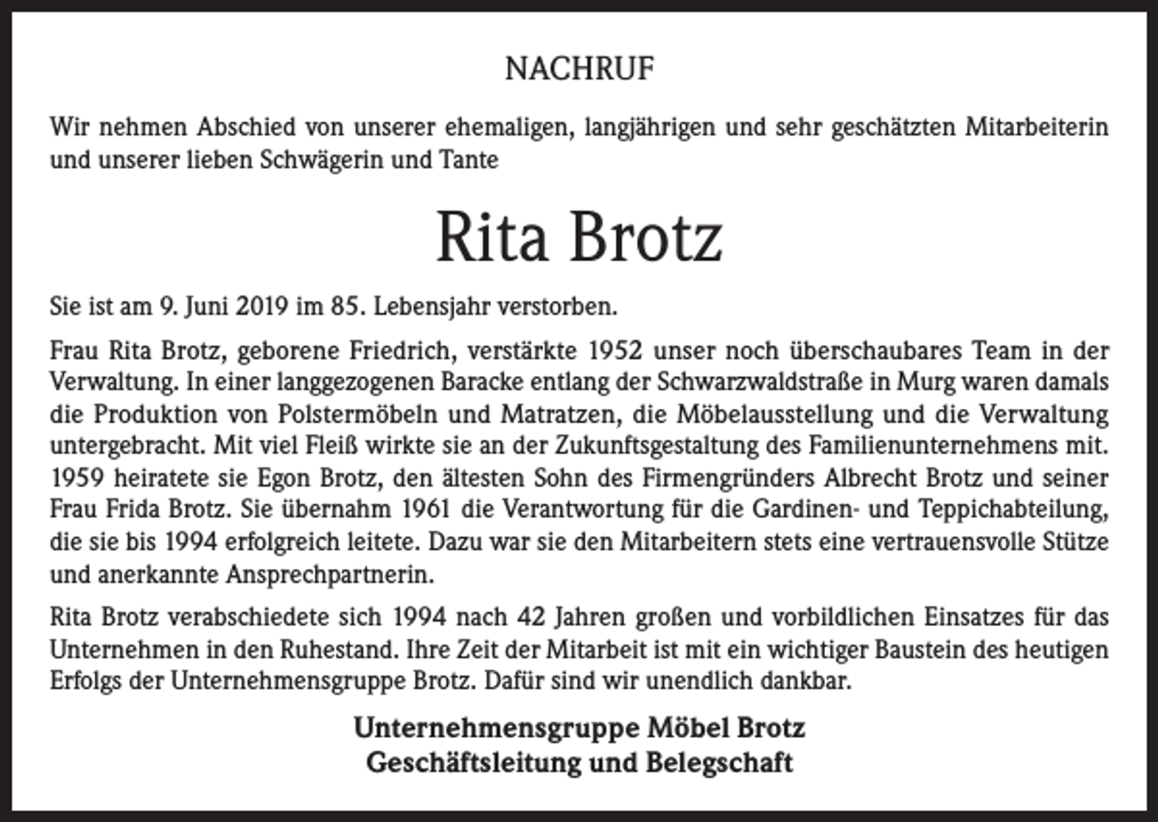 <p>NACHRUF<br />Wir nehmen Abschied von unserer ehemaligen, langjährigen und sehr geschätzten Mitarbeiterin<br />und unserer lieben Schwägerin und Tante</p><p>Rita Brotz<br />Sie ist am 9. Juni 2019 im 85. Lebensjahr verstorben.<br />Frau Rita Brotz, geborene Friedrich, verstärkte 1952 unser noch überschaubares Team in der<br />Verwaltung. In einer langgezogenen Baracke entlang der Schwarzwaldstraße in Murg waren damals<br />die Produktion von Polstermöbeln und Matratzen, die Möbelausstellung und die Verwaltung<br />untergebracht. Mit viel Fleiß wirkte sie an der Zukunftsgestaltung des Familienunternehmens mit.<br />1959 heiratete sie Egon Brotz, den ältesten Sohn des Firmengründers Albrecht Brotz und seiner<br />Frau Frida Brotz. Sie übernahm 1961 die Verantwortung für die Gardinen- und Teppichabteilung,<br />die sie bis 1994 erfolgreich leitete. Dazu war sie den Mitarbeitern stets eine vertrauensvolle Stütze<br />und anerkannte Ansprechpartnerin.<br />Rita Brotz verabschiedete sich 1994 nach 42 Jahren großen und vorbildlichen Einsatzes für das<br />Unternehmen in den Ruhestand. Ihre Zeit der Mitarbeit ist mit ein wichtiger Baustein des heutigen<br />Erfolgs der Unternehmensgruppe Brotz. Dafür sind wir unendlich dankbar.</p><p>Unternehmensgruppe Möbel Brotz<br />Geschäftsleitung und Belegschaft</p>