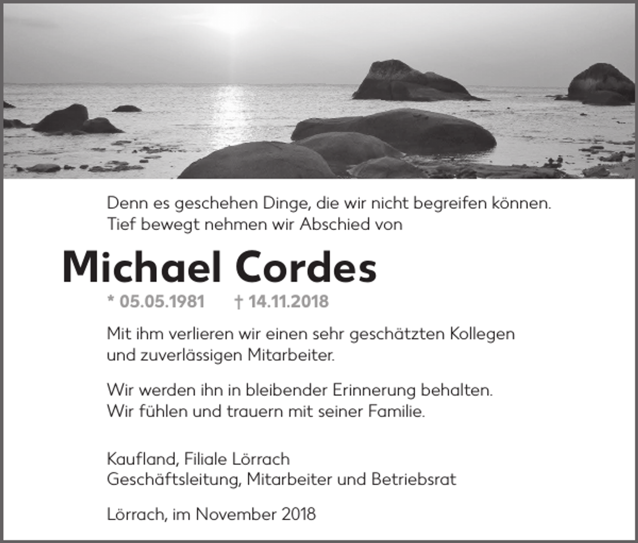 <p>Denn es geschehen Dinge, die wir nicht begreifen können.<br />Tief bewegt nehmen wir Abschied von</p><p>Michael Cordes<br />* 05.05.1981</p><p>† 14.11.2018</p><p>Mit ihm verlieren wir einen sehr geschätzten Kollegen<br />und zuverlässigen Mitarbeiter.<br />Wir werden ihn in bleibender Erinnerung behalten.<br />Wir fühlen und trauern mit seiner Familie.<br />Kaufland, Filiale Lörrach<br />Geschäftsleitung, Mitarbeiter und Betriebsrat<br />Lörrach, im November 2018</p>