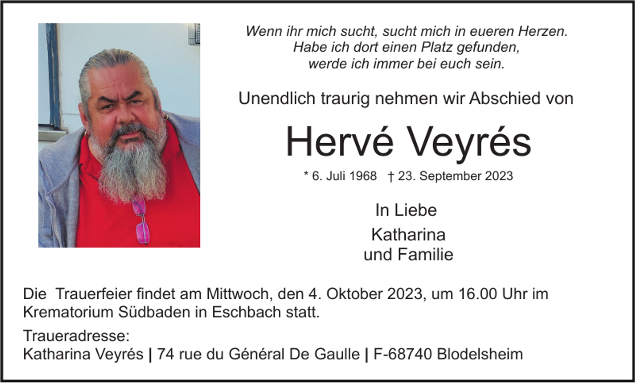 <p>Wenn ihr mich sucht, sucht mich in eueren Herzen.<br />Habe ich dort einen Platz gefunden,<br />werde ich immer bei euch sein.</p><p>Unendlich traurig nehmen wir Abschied von</p><p>Hervé Veyrés<br />* 6. Juli 1968 † 23. September 2023</p><p>In Liebe<br />Katharina<br />und Familie<br />Die Trauerfeier findet am Mittwoch, den 4. Oktober 2023, um 16.00 Uhr im<br />Krematorium Südbaden in Eschbach statt.<br />Traueradresse:<br />Katharina Veyrés | 74 rue du Général De Gaulle | F-68740 Blodelsheim</p>