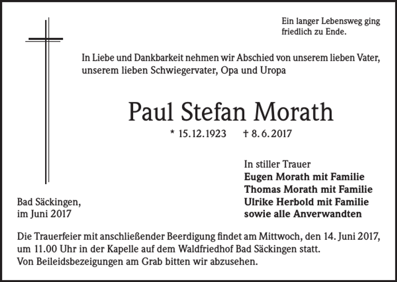 <p>Ein langer Lebensweg ging<br />friedlich zu Ende.</p><p>In Liebe und Dankbarkeit nehmen wir Abschied von unserem lieben Vater,<br />unserem lieben Schwiegervater, Opa und Uropa</p><p>Paul Stefan Morath<br />* 15.12.1923 † 8. 6. 2017</p><p>Bad Säckingen,<br />im Juni 2017</p><p>In stiller Trauer<br />Eugen Morath mit Familie<br />Thomas Morath mit Familie<br />Ulrike Herbold mit Familie<br />sowie alle Anverwandten</p><p>Die Trauerfeier mit anschließender Beerdigung findet am Mittwoch, den 14. Juni 2017,<br />um 11.00 Uhr in der Kapelle auf dem Waldfriedhof Bad Säckingen statt.<br />Von Beileidsbezeigungen am Grab bitten wir abzusehen.</p>