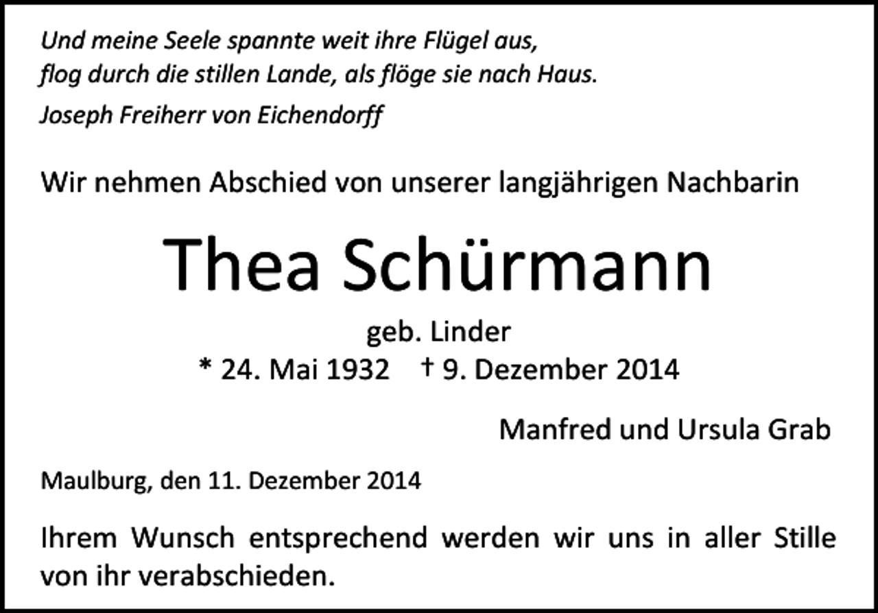 <p>Und meine Seele spannte weit ihre Flügel aus,<br />flog durch die stillen Lande, als flöge sie nach Haus.<br />Joseph Freiherr von Eichendorff</p><p>Wir nehmen Abschied von unserer langjährigen Nachbarin</p><p>Thea Schürmann<br />geb. Linder<br />* 24. Mai 1932 † 9. Dezember 2014</p><p>Manfred und Ursula Grab<br />Maulburg, den 11. Dezember 2014</p><p>Ihrem Wunsch entsprechend werden wir uns in aller Stille<br />von ihr verabschieden.</p>