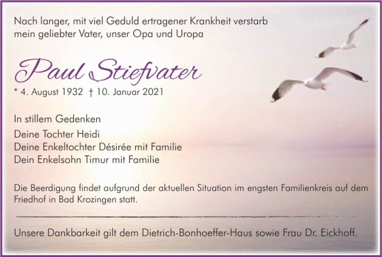 <p>Nach langer, mit viel Geduld ertragener Krankheit verstarb<br />mein geliebter Vater, unser Opa und Uropa</p><p>Paul Stiefvater<br />* 4. August 1932 † 10. Januar 2021</p><p>In stillem Gedenken<br />Deine Tochter Heidi<br />Deine Enkeltochter Désirée mit Familie<br />Dein Enkelsohn Timur mit Familie<br />Die Beerdigung findet aufgrund der aktuellen Situation im engsten Familienkreis auf dem<br />Friedhof in Bad Krozingen statt.</p><p>Unsere Dankbarkeit gilt dem Dietrich-Bonhoeffer-Haus sowie Frau Dr. Eickhoff.</p>