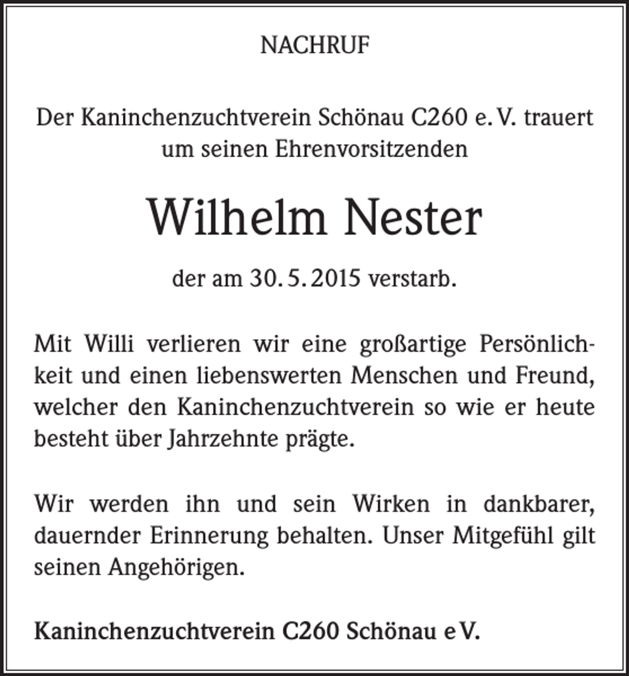 <p>NACHRUF<br />Der Kaninchenzuchtverein Schönau C260 e. V. trauert<br />um seinen Ehrenvorsitzenden</p><p>Wilhelm Nester<br />der am 30. 5. 2015 verstarb.<br />Mit Willi verlieren wir eine großartige Persönlichkeit und einen liebenswerten Menschen und Freund,<br />welcher den Kaninchenzuchtverein so wie er heute<br />besteht über Jahrzehnte prägte.<br />Wir werden ihn und sein Wirken in dankbarer,<br />dauernder Erinnerung behalten. Unser Mitgefühl gilt<br />seinen Angehörigen.<br />Kaninchenzuchtverein C260 Schönau e V.</p>