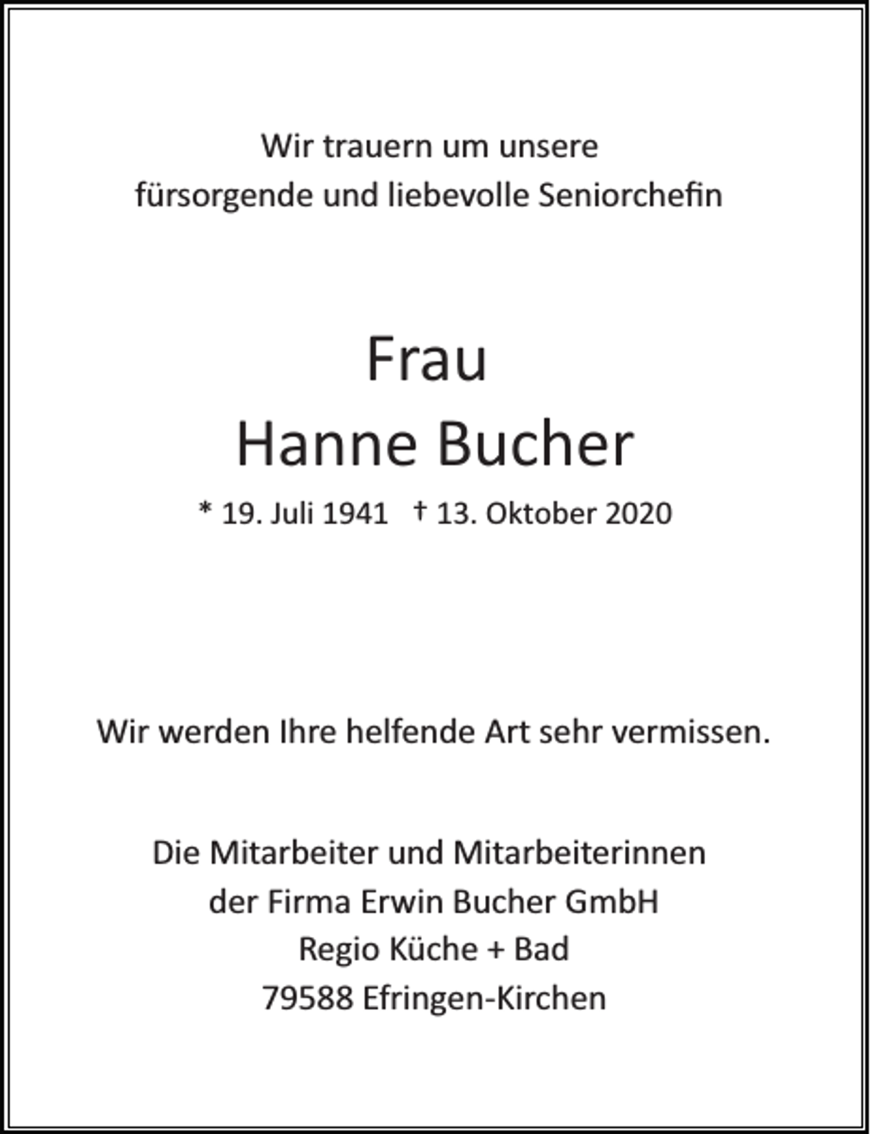 <p>Wir trauern um unsere<br />fürsorgende und liebevolle Seniorcheﬁn</p><p>Frau<br />Hanne Bucher<br />* 19. Juli 1941 † 13. Oktober 2020</p><p>Wir werden Ihre helfende Art sehr vermissen.<br />Die Mitarbeiter und Mitarbeiterinnen<br />der Firma Erwin Bucher GmbH<br />Regio Küche + Bad<br />79588 Efringen­Kirchen</p>