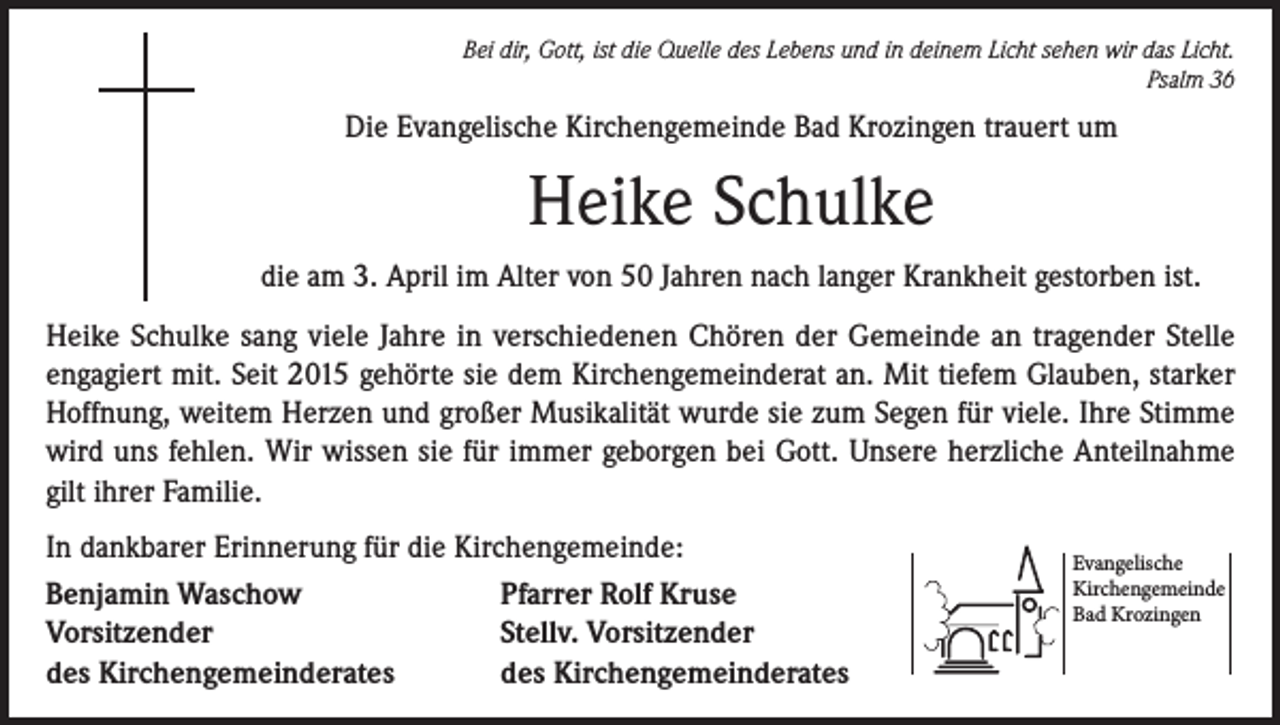 <p>Bei dir, Gott, ist die Quelle des Lebens und in deinem Licht sehen wir das Licht.<br />Psalm 36</p><p>Die Evangelische Kirchengemeinde Bad Krozingen trauert um</p><p>Heike Schulke<br />die am 3. April im Alter von 50 Jahren nach langer Krankheit gestorben ist.<br />Heike Schulke sang viele Jahre in verschiedenen Chören der Gemeinde an tragender Stelle<br />engagiert mit. Seit 2015 gehörte sie dem Kirchengemeinderat an. Mit tiefem Glauben, starker<br />Hoffnung, weitem Herzen und großer Musikalität wurde sie zum Segen für viele. Ihre Stimme<br />wird uns fehlen. Wir wissen sie für immer geborgen bei Gott. Unsere herzliche Anteilnahme<br />gilt ihrer Familie.<br />In dankbarer Erinnerung für die Kirchengemeinde:<br />Benjamin Waschow<br />Pfarrer Rolf Kruse<br />Vorsitzender<br />Stellv. Vorsitzender<br />des Kirchengemeinderates<br />des Kirchengemeinderates</p><p>Evangelische<br />Kirchengemeinde<br />Bad Krozingen</p>