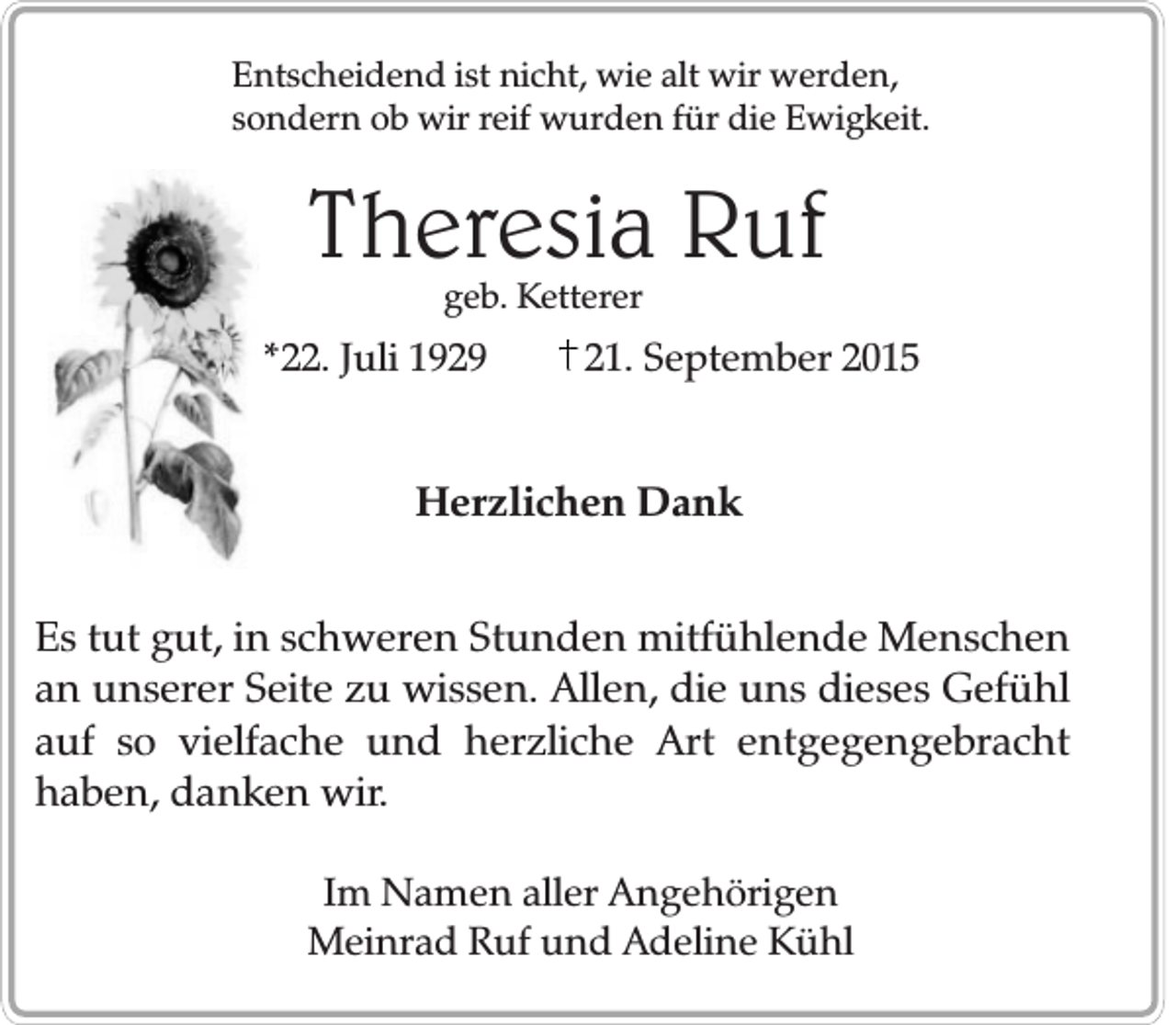 <p>Entscheidend ist nicht, wie alt wir werden,<br />sondern ob wir reif wurden für die Ewigkeit.</p><p>Theresia Ruf<br />geb. Ketterer</p><p>*22. Juli 1929</p><p>21. September 2015</p><p>Herzlichen Dank<br />Es tut gut, in schweren Stunden mitfühlende Menschen<br />an unserer Seite zu wissen. Allen, die uns dieses Gefühl<br />auf so vielfache und herzliche Art entgegengebracht<br />haben, danken wir.<br />Im Namen aller Angehörigen<br />Meinrad Ruf und Adeline Kühl</p>