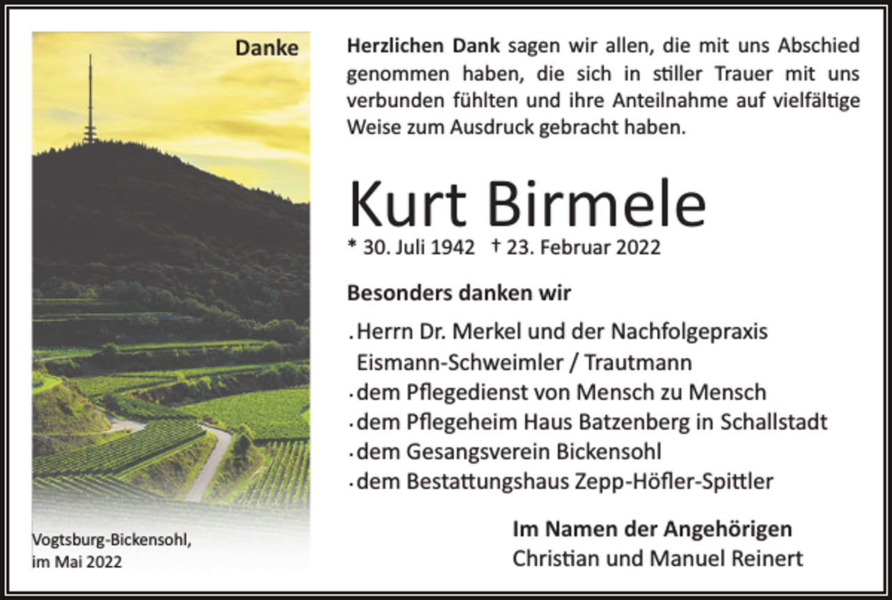 <p>Danke</p><p>Herzlichen Dank sagen wir allen, die mit uns Abschied<br />genommen haben, die sich in s�ller Trauer mit uns<br />verbunden fühlten und ihre Anteilnahme auf vielfäl�ge<br />Weise zum Ausdruck gebracht haben.</p><p>Kurt Birmele<br />* 30. Juli 1942 † 23. Februar 2022</p><p>Besonders danken wir<br />. Herrn Dr. Merkel und der Nachfolgepraxis<br />Eismann­Schweimler / Trautmann<br />. dem Pﬂegedienst von Mensch zu Mensch<br />. dem Pﬂegeheim Haus Batzenberg in Schallstadt<br />. dem Gesangsverein Bickensohl<br />. dem Besta�ungshaus Zepp­Höﬂer­Spi�ler<br />Vogtsburg­Bickensohl,<br />im Mai 2022</p><p>Im Namen der Angehörigen<br />Chris�an und Manuel Reinert</p>
