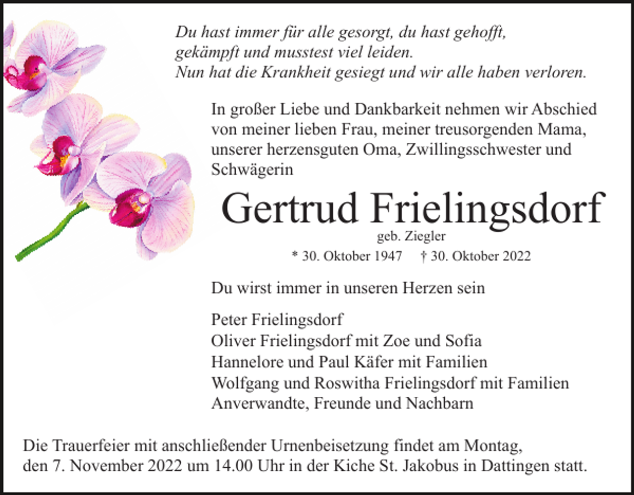 <p>Du hast immer für alle gesorgt, du hast gehofft,<br />gekämpft und musstest viel leiden.<br />Nun hat die Krankheit gesiegt und wir alle haben verloren.<br />In großer Liebe und Dankbarkeit nehmen wir Abschied<br />von meiner lieben Frau, meiner treusorgenden Mama,<br />unserer herzensguten Oma, Zwillingsschwester und<br />Schwägerin</p><p>Gertrud Frielingsdorf<br />geb. Ziegler<br />* 30. Oktober 1947 † 30. Oktober 2022</p><p>Du wirst immer in unseren Herzen sein<br />Peter Frielingsdorf<br />Oliver Frielingsdorf mit Zoe und Sofia<br />Hannelore und Paul Käfer mit Familien<br />Wolfgang und Roswitha Frielingsdorf mit Familien<br />Anverwandte, Freunde und Nachbarn<br />Die Trauerfeier mit anschließender Urnenbeisetzung findet am Montag,<br />den 7. November 2022 um 14.00 Uhr in der Kiche St. Jakobus in Dattingen statt.</p>