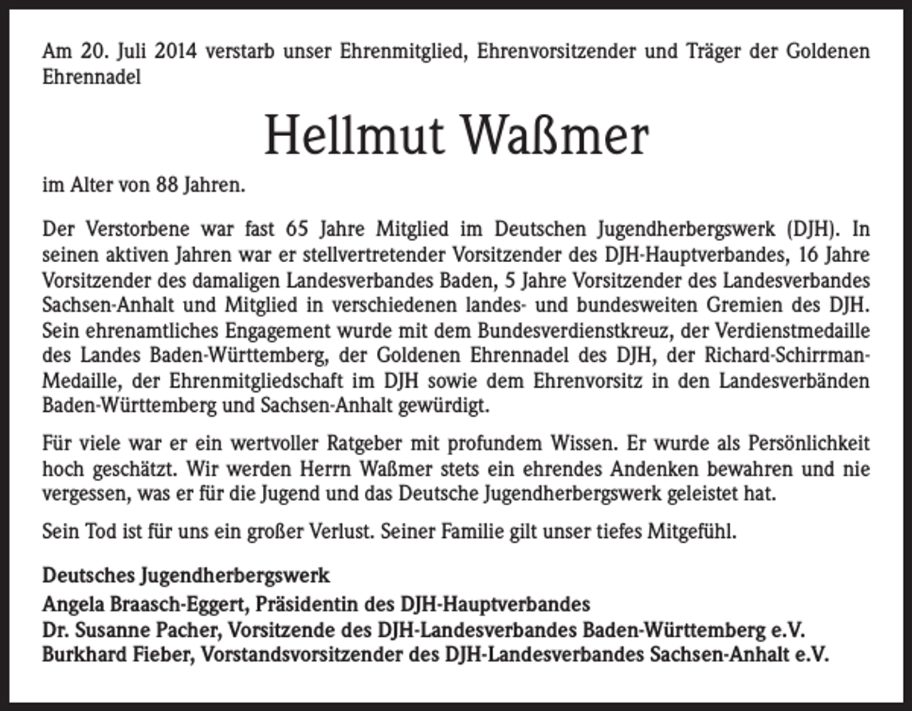 <p>Am 20. Juli 2014 verstarb unser Ehrenmitglied, Ehrenvorsitzender und Träger der Goldenen<br />Ehrennadel</p><p>Hellmut Waßmer<br />im Alter von 88 Jahren.<br />Der Verstorbene war fast 65 Jahre Mitglied im Deutschen Jugendherbergswerk (DJH). In<br />seinen aktiven Jahren war er stellvertretender Vorsitzender des DJH-Hauptverbandes, 16 Jahre<br />Vorsitzender des damaligen Landesverbandes Baden, 5 Jahre Vorsitzender des Landesverbandes<br />Sachsen-Anhalt und Mitglied in verschiedenen landes- und bundesweiten Gremien des DJH.<br />Sein ehrenamtliches Engagement wurde mit dem Bundesverdienstkreuz, der Verdienstmedaille<br />des Landes Baden-Württemberg, der Goldenen Ehrennadel des DJH, der Richard-SchirrmanMedaille, der Ehrenmitgliedschaft im DJH sowie dem Ehrenvorsitz in den Landesverbänden<br />Baden-Württemberg und Sachsen-Anhalt gewürdigt.<br />Für viele war er ein wertvoller Ratgeber mit profundem Wissen. Er wurde als Persönlichkeit<br />hoch geschätzt. Wir werden Herrn Waßmer stets ein ehrendes Andenken bewahren und nie<br />vergessen, was er für die Jugend und das Deutsche Jugendherbergswerk geleistet hat.<br />Sein Tod ist für uns ein großer Verlust. Seiner Familie gilt unser tiefes Mitgefühl.<br />Deutsches Jugendherbergswerk<br />Angela Braasch-Eggert, Präsidentin des DJH-Hauptverbandes<br />Dr. Susanne Pacher, Vorsitzende des DJH-Landesverbandes Baden-Württemberg e.V.<br />Burkhard Fieber, Vorstandsvorsitzender des DJH-Landesverbandes Sachsen-Anhalt e.V.</p>
