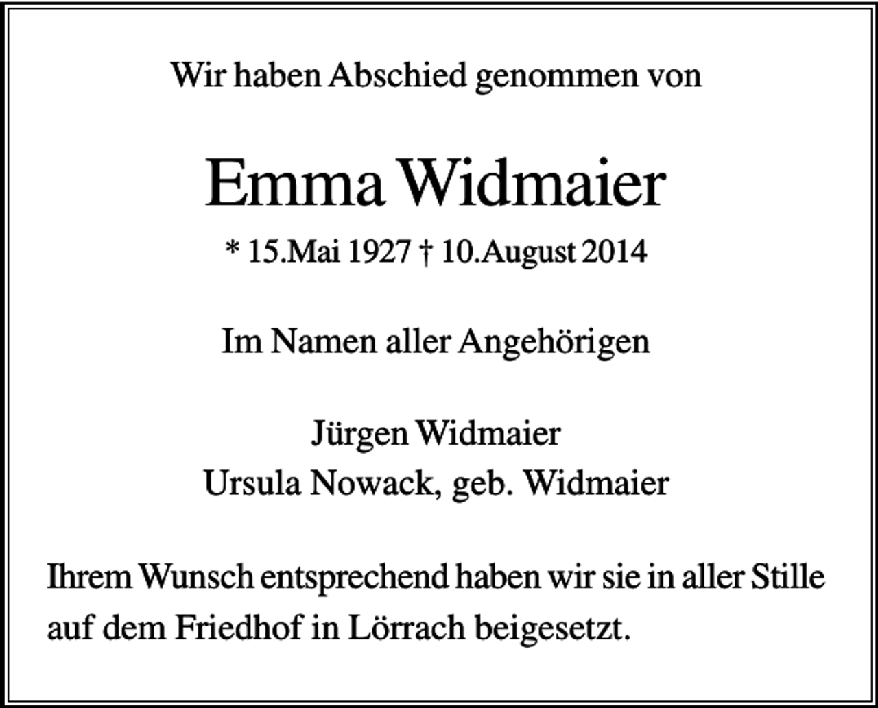 <p>Wir haben Abschied genommen von</p><p>Emma Widmaier<br />* 15.Mai 1927 † 10.August 2014</p><p>Im Namen aller Angehörigen<br />Jürgen Widmaier<br />Ursula Nowack, geb. Widmaier<br />Ihrem Wunsch entsprechend haben wir sie in aller Stille<br />auf dem Friedhof in Lörrach beigesetzt.</p>