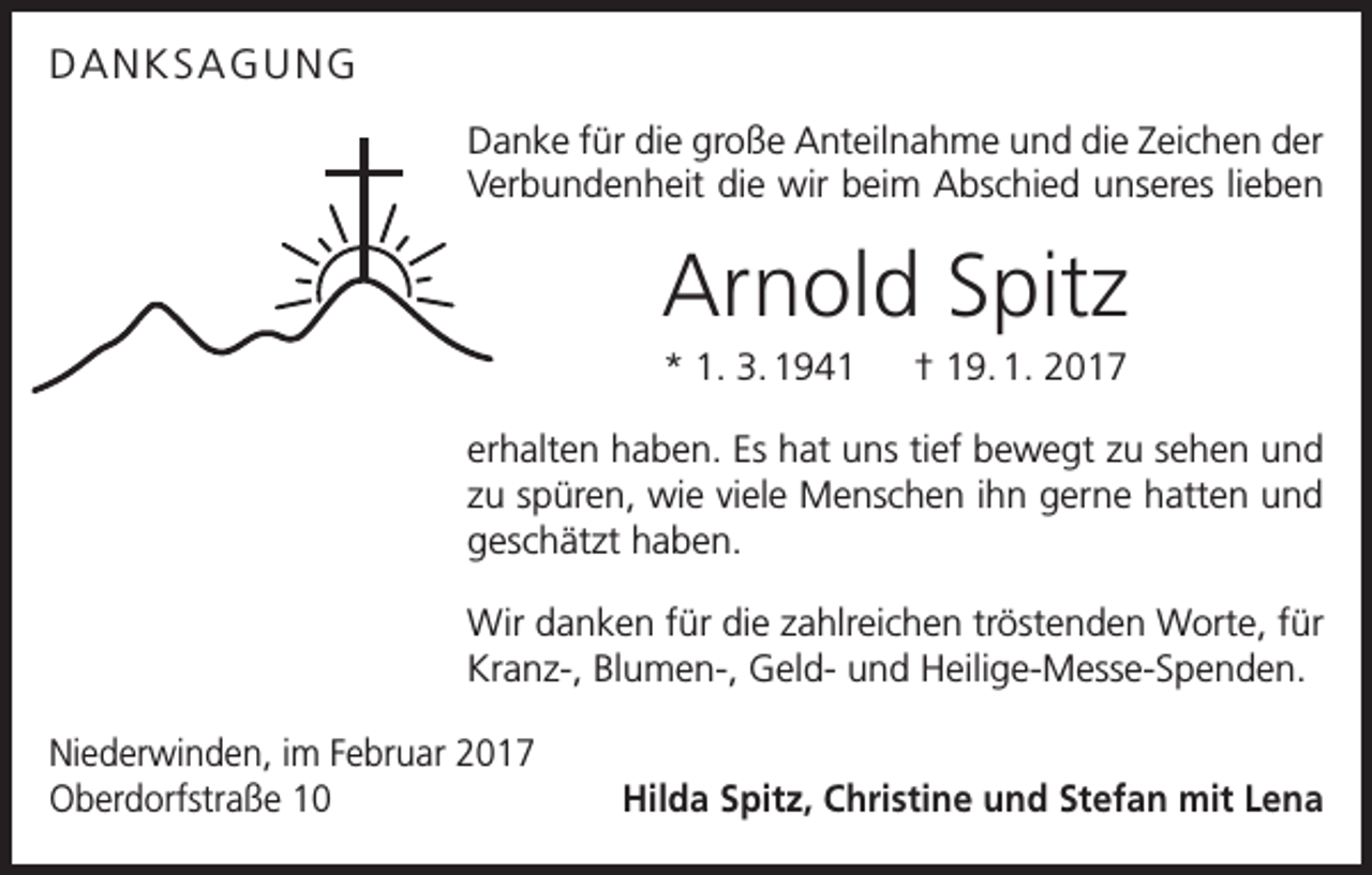 <p>DANKSAGUNG<br />Danke für die große Anteilnahme und die Zeichen der<br />Verbundenheit die wir beim Abschied unseres lieben</p><p>Arnold Spitz<br />* 1. 3. 1941 † 19. 1. 2017<br />erhalten haben. Es hat uns tief bewegt zu sehen und<br />zu spüren, wie viele Menschen ihn gerne hatten und<br />geschätzt haben.<br />Wir danken für die zahlreichen tröstenden Worte, für<br />Kranz-, Blumen-, Geld- und Heilige-Messe-Spenden.<br />Niederwinden, im Februar 2017<br />Oberdorfstraße 10</p><p>Hilda Spitz, Christine und Stefan mit Lena</p>