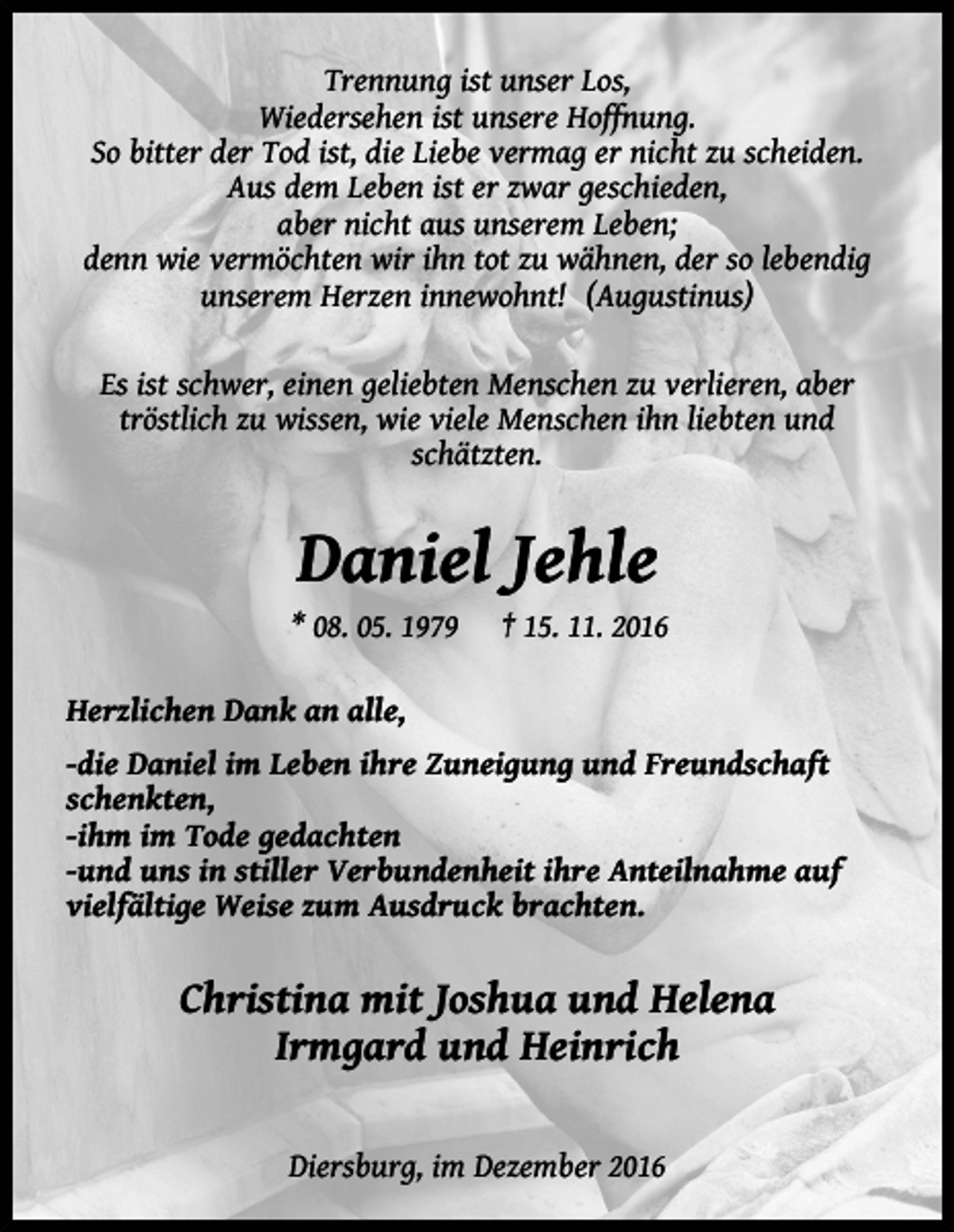 <p>Trennung ist unser Los,<br />Wiedersehen ist unsere Hoffnung.<br />So bitter der Tod ist, die Liebe vermag er nicht zu scheiden.<br />Aus dem Leben ist er zwar geschieden,<br />aber nicht aus unserem Leben;<br />denn wie vermöchten wir ihn tot zu wähnen, der so lebendig<br />unserem Herzen innewohnt! (Augustinus)<br />Es ist schwer, einen geliebten Menschen zu verlieren, aber<br />tröstlich zu wissen, wie viele Menschen ihn liebten und<br />schätzten.</p><p>Daniel Jehle<br />* 08. 05. 1979</p><p>† 15. 11. 2016</p><p>Herzlichen Dank an alle,<br />-die Daniel im Leben ihre Zuneigung und Freundschaft<br />schenkten,<br />-ihm im Tode gedachten<br />-und uns in stiller Verbundenheit ihre Anteilnahme auf<br />vielfältige Weise zum Ausdruck brachten.</p><p>Christina mit Joshua und Helena<br />Irmgard und Heinrich<br />Diersburg, im Dezember 2016</p>