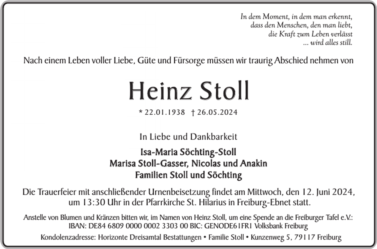 <p>In dem Moment, in dem man erkennt,<br />dass den Menschen, den man liebt,<br />die Kraft zum Leben verlässt<br />... wird alles still.</p><p>Nach einem Leben voller Liebe, Güte und Fürsorge müssen wir traurig Abschied nehmen von</p><p>Heinz Stoll<br />* 22.01.1938 † 26.05.2024</p><p>In Liebe und Dankbarkeit<br />Isa-Maria Söchting-Stoll<br />M a r i s a S t o l l - G a s s e r, N i c o l a s u n d A n a k i n<br />Fa m i l i e n S t o l l u n d S ö c h t i n g<br />Die Trauerfeier mit anschließender Urnenbeisetzung findet am Mittwoch, den 12. Juni 2024,<br />um 13:30 Uhr in der Pfarrkirche St. Hilarius in Freiburg-Ebnet statt.<br />Anstelle von Blumen und Kränzen bitten wir, im Namen von Heinz Stoll, um eine Spende an die Freiburger Tafel e.V.:<br />IBAN: DE84 6809 02 3303 00 BIC: GENODE61FR1 Volksbank Freiburg<br />Kondolenzadresse: Horizonte Dreisamtal Bestattungen • Familie Stoll • Kunzenweg 5, 79117 Freiburg</p>