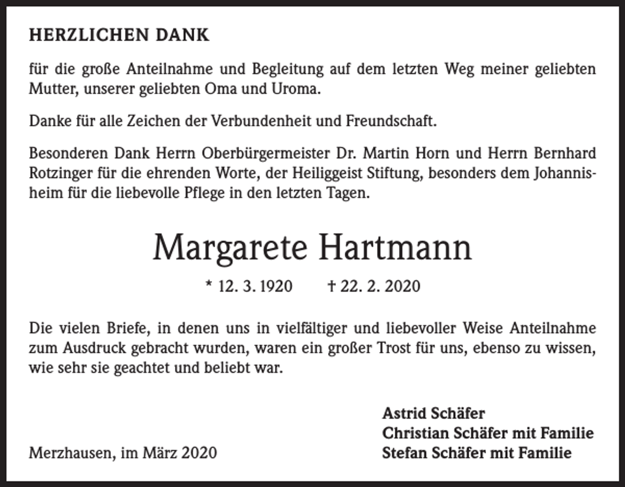 <p>HERZLICHEN DANK<br />für die große Anteilnahme und Begleitung auf dem letzten Weg meiner geliebten<br />Mutter, unserer geliebten Oma und Uroma.<br />Danke für alle Zeichen der Verbundenheit und Freundschaft.<br />Besonderen Dank Herrn Oberbürgermeister Dr. Martin Horn und Herrn Bernhard<br />Rotzinger für die ehrenden Worte, der Heiliggeist Stiftung, besonders dem Johannisheim für die liebevolle Pflege in den letzten Tagen.</p><p>Margarete Hartmann<br />* 12. 3. 1920 † 22. 2. 2020<br />Die vielen Briefe, in denen uns in vielfältiger und liebevoller Weise Anteilnahme<br />zum Ausdruck gebracht wurden, waren ein großer Trost für uns, ebenso zu wissen,<br />wie sehr sie geachtet und beliebt war.</p><p>Merzhausen, im März 2020</p><p>Astrid Schäfer<br />Christian Schäfer mit Familie<br />Stefan Schäfer mit Familie</p>