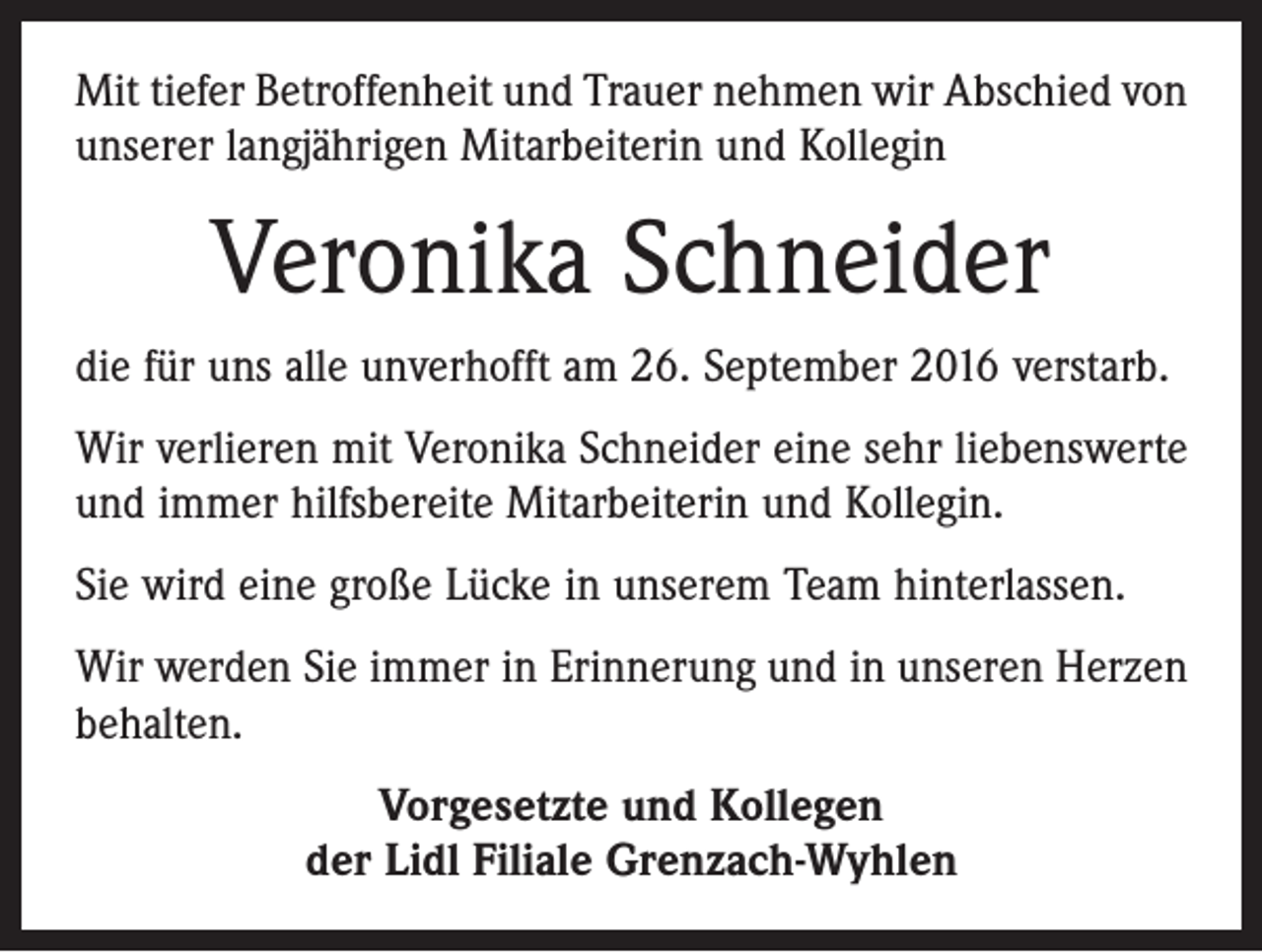 <p>Mit tiefer Betroffenheit und Trauer nehmen wir Abschied von<br />unserer langjährigen Mitarbeiterin und Kollegin</p><p>Veronika Schneider<br />die für uns alle unverhofft am 26. September 2016 verstarb.<br />Wir verlieren mit Veronika Schneider eine sehr liebenswerte<br />und immer hilfsbereite Mitarbeiterin und Kollegin.<br />Sie wird eine große Lücke in unserem Team hinterlassen.<br />Wir werden Sie immer in Erinnerung und in unseren Herzen<br />behalten.<br />Vorgesetzte und Kollegen<br />der Lidl Filiale Grenzach-Wyhlen</p>
