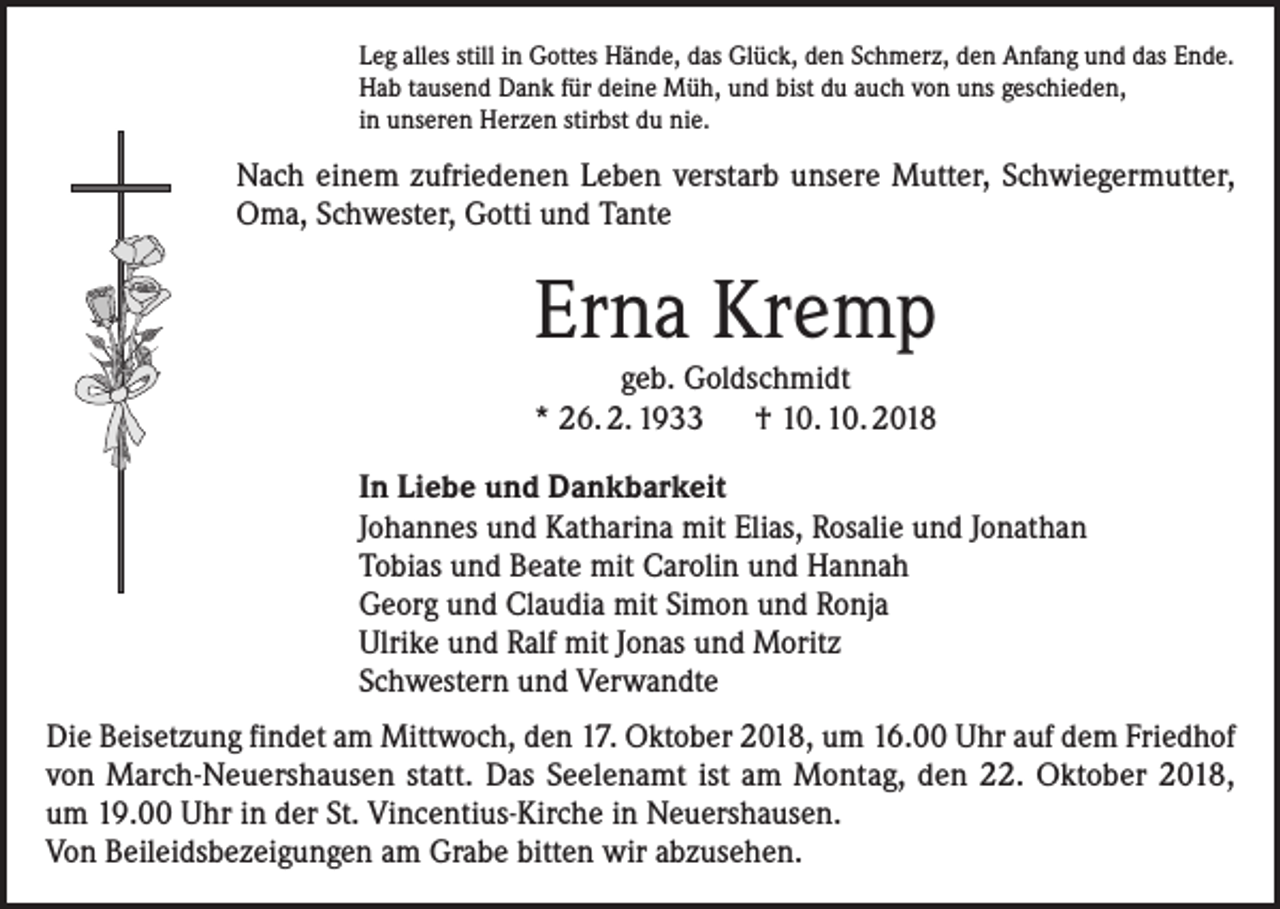 <p>Leg alles still in Gottes Hände, das Glück, den Schmerz, den Anfang und das Ende.<br />Hab tausend Dank für deine Müh, und bist du auch von uns geschieden,<br />in unseren Herzen stirbst du nie.</p><p>Nach einem zufriedenen Leben verstarb unsere Mutter, Schwiegermutter,<br />Oma, Schwester, Gotti und Tante</p><p>Erna Kremp<br />geb. Goldschmidt<br />* 26. 2. 1933 † 10. 10. 2018<br />In Liebe und Dankbarkeit<br />Johannes und Katharina mit Elias, Rosalie und Jonathan<br />Tobias und Beate mit Carolin und Hannah<br />Georg und Claudia mit Simon und Ronja<br />Ulrike und Ralf mit Jonas und Moritz<br />Schwestern und Verwandte<br />Die Beisetzung findet am Mittwoch, den 17. Oktober 2018, um 16.00 Uhr auf dem Friedhof<br />von March-Neuershausen statt. Das Seelenamt ist am Montag, den 22. Oktober 2018,<br />um 19.00 Uhr in der St. Vincentius-Kirche in Neuershausen.<br />Von Beileidsbezeigungen am Grabe bitten wir abzusehen.</p>