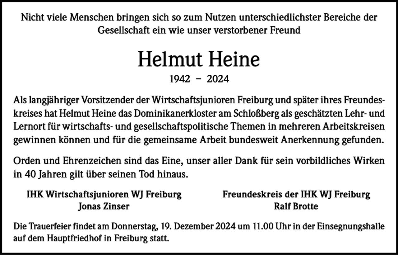 <p>Nicht viele Menschen bringen sich so zum Nutzen unterschiedlichster Bereiche der<br />Gesellschaft ein wie unser verstorbener Freund</p><p>Helmut Heine<br />1942 – 2024<br />Als langjähriger Vorsitzender der Wirtschaftsjunioren Freiburg und später ihres Freundeskreises hat Helmut Heine das Dominikanerkloster am Schloßberg als geschätzten Lehr- und<br />Lernort für wirtschafts- und gesellschaftspolitische Themen in mehreren Arbeitskreisen<br />gewinnen können und für die gemeinsame Arbeit bundesweit Anerkennung gefunden.<br />Orden und Ehrenzeichen sind das Eine, unser aller Dank für sein vorbildliches Wirken<br />in 40 Jahren gilt über seinen Tod hinaus.</p><p>IHK Wirtschaftsjunioren WJ Freiburg<br />Jonas Zinser</p><p>Freundeskreis der IHK WJ Freiburg<br />Ralf Brotte</p><p>Die Trauerfeier findet am Donnerstag, 19. Dezember 2024 um 11.00 Uhr in der Einsegnungshalle<br />auf dem Hauptfriedhof in Freiburg statt.</p>