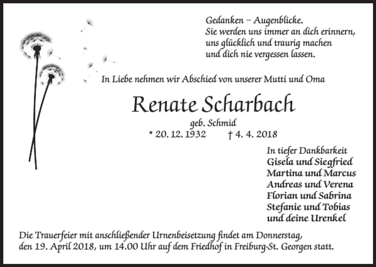 <p>Gedanken – Augenblicke.<br />Sie werden uns immer an dich erinnern,<br />uns glücklich und traurig machen<br />und dich nie vergessen lassen.<br />In Liebe nehmen wir Abschied von unserer Mutti und Oma</p><p>Renate Scharbach<br />geb. Schmid<br />* 20. 12. 1932<br />† 4. 4. 2018</p><p>In tiefer Dankbarkeit<br />Gisela und Siegfried<br />Martina und Marcus<br />Andreas und Verena<br />Florian und Sabrina<br />Stefanie und Tobias<br />und deine Urenkel<br />Die Trauerfeier mit anschließender Urnenbeisetzung findet am Donnerstag,<br />den 19. April 2018, um 14.00 Uhr auf dem Friedhof in Freiburg-St. Georgen statt.</p>