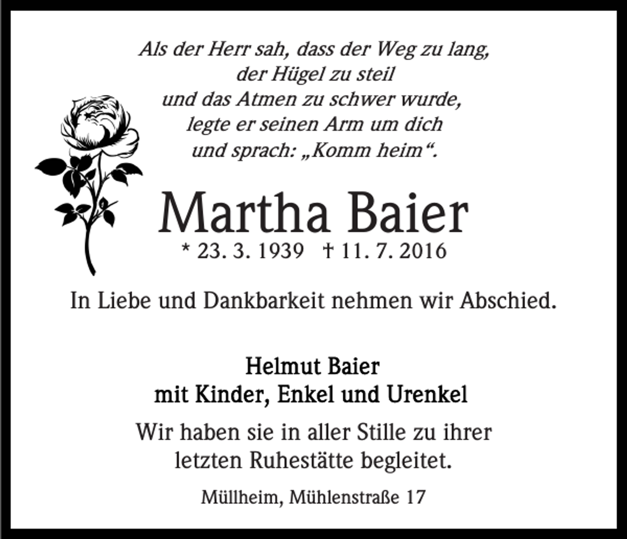 <p>Als der Herr sah, dass der Weg zu lang,<br />der Hügel zu steil<br />und das Atmen zu schwer wurde,<br />legte er seinen Arm um dich<br />und sprach: „Komm heim“.</p><p>Martha Baier<br />* 23. 3. 1939 † 11. 7. 2016</p><p>In Liebe und Dankbarkeit nehmen wir Abschied.</p><p>Wir haben sie in aller Stille zu ihrer<br />letzten Ruhestätte begleitet.<br />Müllheim, Mühlenstraße 17</p>