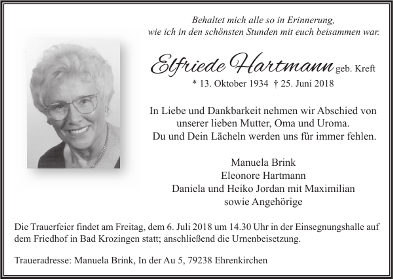 <p>Behaltet mich alle so in Erinnerung,<br />wie ich in den schönsten Stunden mit euch beisammen war.</p><p>Elfriede Hartmann</p><p>geb. Kreft</p><p>* 13. Oktober 1934 † 25. Juni 2018</p><p>In Liebe und Dankbarkeit nehmen wir Abschied von<br />unserer lieben Mutter, Oma und Uroma.<br />Du und Dein Lächeln werden uns für immer fehlen.<br />Manuela Brink<br />Eleonore Hartmann<br />Daniela und Heiko Jordan mit Maximilian<br />sowie Angehörige<br />Die Trauerfeier findet am Freitag, dem 6. Juli 2018 um 14.30 Uhr in der Einsegnungshalle auf<br />dem Friedhof in Bad Krozingen statt; anschließend die Urnenbeisetzung.<br />Traueradresse: Manuela Brink, In der Au 5, 79238 Ehrenkirchen</p>