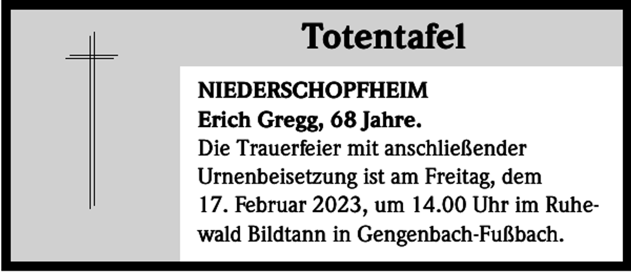 <p>Totentafel<br />Totentafel<br />NIEDERSCHOPFHEIM<br />Erich Gregg, 68 Jahre.<br />Die Trauerfeier mit anschließender<br />Urnenbeisetzung ist am Freitag, dem<br />17. Februar 2023, um 14.00 Uhr im Ruhewald Bildtann in Gengenbach-Fußbach.</p>