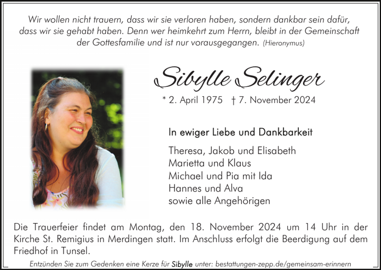<p>Wir wollen nicht trauern, dass wir sie verloren haben, sondern dankbar sein dafür,<br />dass wir sie gehabt haben. Denn wer heimkehrt zum Herrn, bleibt in der Gemeinschaft<br />der Gottesfamilie und ist nur vorausgegangen. (Hieronymus)</p><p>Sibylle Selinger<br />* 2. April 1975 † 7. November 2024</p><p>Theresa, Jakob und Elisabeth<br />Marietta und Klaus<br />Michael und Pia mit Ida<br />Hannes und Alva<br />sowie alle Angehörigen<br />Die Trauerfeier findet am Montag, den 18. November 2024 um 14 Uhr in der<br />Kirche St. Remigius in Merdingen statt. Im Anschluss erfolgt die Beerdigung auf dem<br />Friedhof in Tunsel.<br />Entzünden Sie zum Gedenken eine Kerze für</p><p>unter: bestattungen-zepp.de/gemeinsam-erinnern</p>