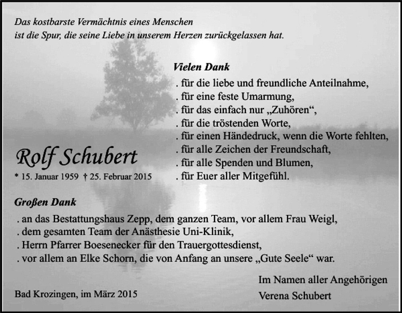 <p>Das kostbarste Vermächtnis eines Menschen<br />ist die Spur, die seine Liebe in unserem Herzen zurückgelassen hat.</p><p>Rolf Schubert</p><p>* 15. Januar 1959 † 25. Februar 2015</p><p>Vielen Dank<br />. für die liebe und freundliche Anteilnahme,<br />. für eine feste Umarmung,<br />. für das einfach nur „Zuhören“,<br />. für die tröstenden Worte,<br />. für einen Händedruck, wenn die Worte fehlten,<br />. für alle Zeichen der Freundschaft,<br />. für alle Spenden und Blumen,<br />. für Euer aller Mitgefühl.</p><p>Großen Dank<br />. an das Bestattungshaus Zepp, dem ganzen Team, vor allem Frau Weigl,<br />. dem gesamten Team der Anästhesie Uni-Klinik,<br />. Herrn Pfarrer Boesenecker für den Trauergottesdienst,<br />. vor allem an Elke Schorn, die von Anfang an unsere „Gute Seele“ war.<br />Bad Krozingen, im März 2015</p><p>Im Namen aller Angehörigen<br />Verena Schubert</p>