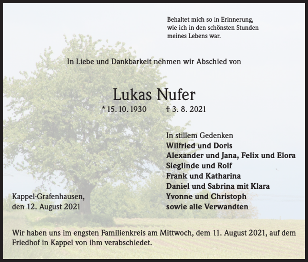 <p>Behaltet mich so in Erinnerung,<br />wie ich in den schönsten Stunden<br />meines Lebens war.</p><p>In Liebe und Dankbarkeit nehmen wir Abschied von</p><p>Lukas Nufer</p><p>* 15. 10. 1930</p><p>Kappel-Grafenhausen,<br />den 12. August 2021</p><p>† 3. 8. 2021<br />In stillem Gedenken<br />Wilfried und Doris<br />Alexander und Jana, Felix und Elora<br />Sieglinde und Rolf<br />Frank und Katharina<br />Daniel und Sabrina mit Klara<br />Yvonne und Christoph<br />sowie alle Verwandten</p><p>Wir haben uns im engsten Familienkreis am Mittwoch, dem 11. August 2021, auf dem<br />Friedhof in Kappel von ihm verabschiedet.</p>