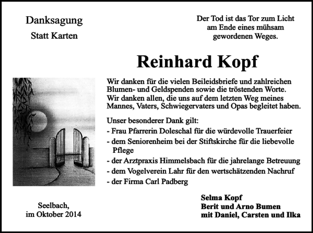 <p>Danksagung<br />Statt Karten</p><p>Der Tod ist das Tor zum Licht<br />am Ende eines mühsam<br />gewordenen Weges.</p><p>Reinhard Kopf</p><p>Wir danken für die vielen Beileidsbriefe und zahlreichen<br />Blumen- und Geldspenden sowie die tröstenden Worte.<br />Wir danken allen, die uns auf dem letzten Weg meines<br />Mannes, Vaters, Schwiegervaters und Opas begleitet haben.<br />Unser besonderer Dank gilt:<br />- Frau Pfarrerin Doleschal für die würdevolle Trauerfeier<br />- dem Seniorenheim bei der Stiftskirche für die liebevolle<br />Pflege<br />- der Arztpraxis Himmelsbach für die jahrelange Betreuung<br />- dem Vogelverein Lahr für den wertschätzenden Nachruf<br />- der Firma Carl Padberg<br />Seelbach,<br />im Oktober 2014</p><p>Selma Kopf<br />Berit und Arno Bumen<br />mit Daniel, Carsten und Ilka</p>
