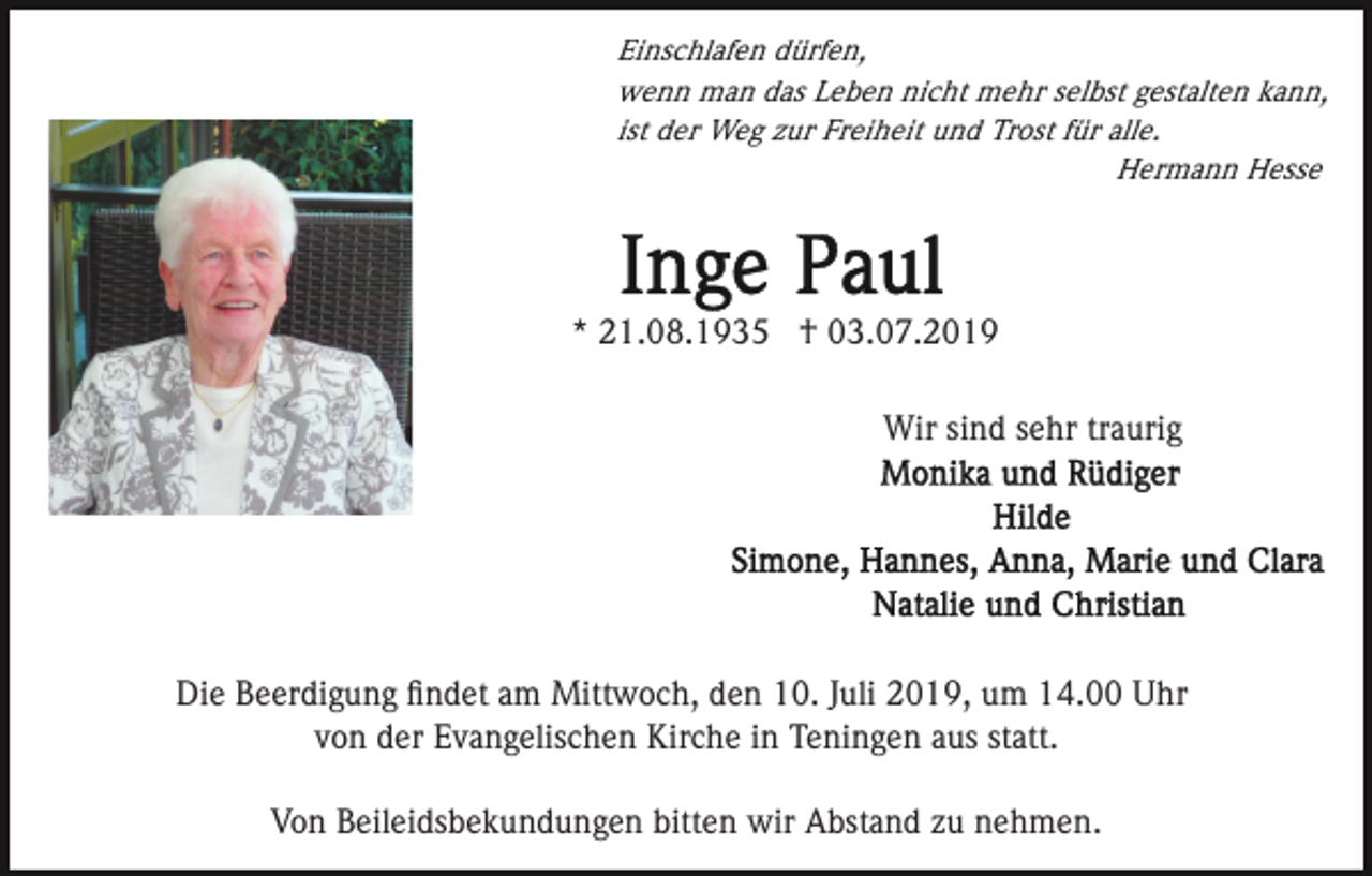 <p>Einschlafen dürfen,<br />wenn man das Leben nicht mehr selbst gestalten kann,<br />ist der Weg zur Freiheit und Trost für alle.<br />Hermann Hesse</p><p>* 21.08.1935 † 03.07.2019<br />Wir sind sehr traurig</p><p>Die Beerdigung ﬁndet am Mittwoch, den 10. Juli 2019, um 14.00 Uhr<br />von der Evangelischen Kirche in Teningen aus statt.<br />Von Beileidsbekundungen bitten wir Abstand zu nehmen.</p>