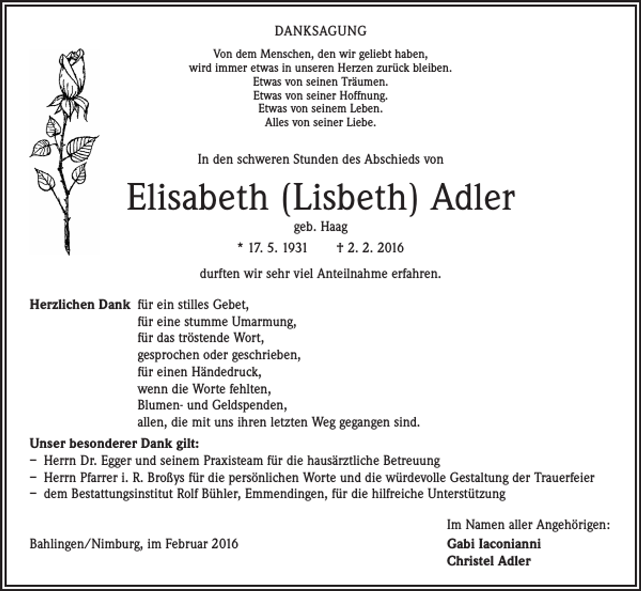 <p>DANKSAGUNG<br />Von dem Menschen, den wir geliebt haben,<br />wird immer etwas in unseren Herzen zurück bleiben.<br />Etwas von seinen Träumen.<br />Etwas von seiner Hoffnung.<br />Etwas von seinem Leben.<br />Alles von seiner Liebe.</p><p>In den schweren Stunden des Abschieds von</p><p>Elisabeth (Lisbeth) Adler<br />geb. Haag<br />* 17. 5. 1931 † 2. 2. 2016</p><p>durften wir sehr viel Anteilnahme erfahren.<br />Herzlichen Dank für ein stilles Gebet,<br />für eine stumme Umarmung,<br />für das tröstende Wort,<br />gesprochen oder geschrieben,<br />für einen Händedruck,<br />wenn die Worte fehlten,<br />Blumen- und Geldspenden,<br />allen, die mit uns ihren letzten Weg gegangen sind.<br />Unser besonderer Dank gilt:<br />– Herrn Dr. Egger und seinem Praxisteam für die hausärztliche Betreuung<br />– Herrn Pfarrer i. R. Broßys für die persönlichen Worte und die würdevolle Gestaltung der Trauerfeier<br />– dem Bestattungsinstitut Rolf Bühler, Emmendingen, für die hilfreiche Unterstützung</p><p>Bahlingen/Nimburg, im Februar 2016</p><p>Im Namen aller Angehörigen:<br />Gabi Iaconianni<br />Christel Adler</p>
