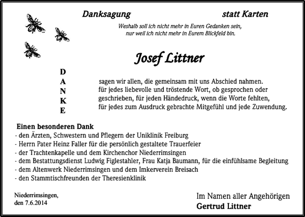 <p>Danksagung</p><p>statt Karten</p><p>Weshalb soll ich nicht mehr in Euren Gedanken sein,<br />nur weil ich nicht mehr in Eurem Blickfeld bin.</p><p>Josef Littner<br />D<br />A<br />N<br />K<br />E</p><p>sagen wir allen, die gemeinsam mit uns Abschied nahmen.<br />für jedes liebevolle und tröstende Wort, ob gesprochen oder<br />geschrieben, für jeden Händedruck, wenn die Worte fehlten,<br />für jedes zum Ausdruck gebrachte Mitgefühl und jede Zuwendung.</p><p>Einen besonderen Dank</p><p>- den Ärzten, Schwestern und Pflegern der Uniklinik Freiburg<br />- Herrn Pater Heinz Faller für die persönlich gestaltete Trauerfeier<br />- der Trachtenkapelle und dem Kirchenchor Niederrimsingen<br />- dem Bestattungsdienst Ludwig Figlestahler, Frau Katja Baumann, für die einfühlsame Begleitung<br />- dem Altenwerk Niederrimsingen und dem Imkerverein Breisach<br />- den Stammtischfreunden der Theresienklinik<br />Niederrimsingen,<br />den 7.6.2014</p><p>Im Namen aller Angehörigen<br />Gertrud Littner</p>