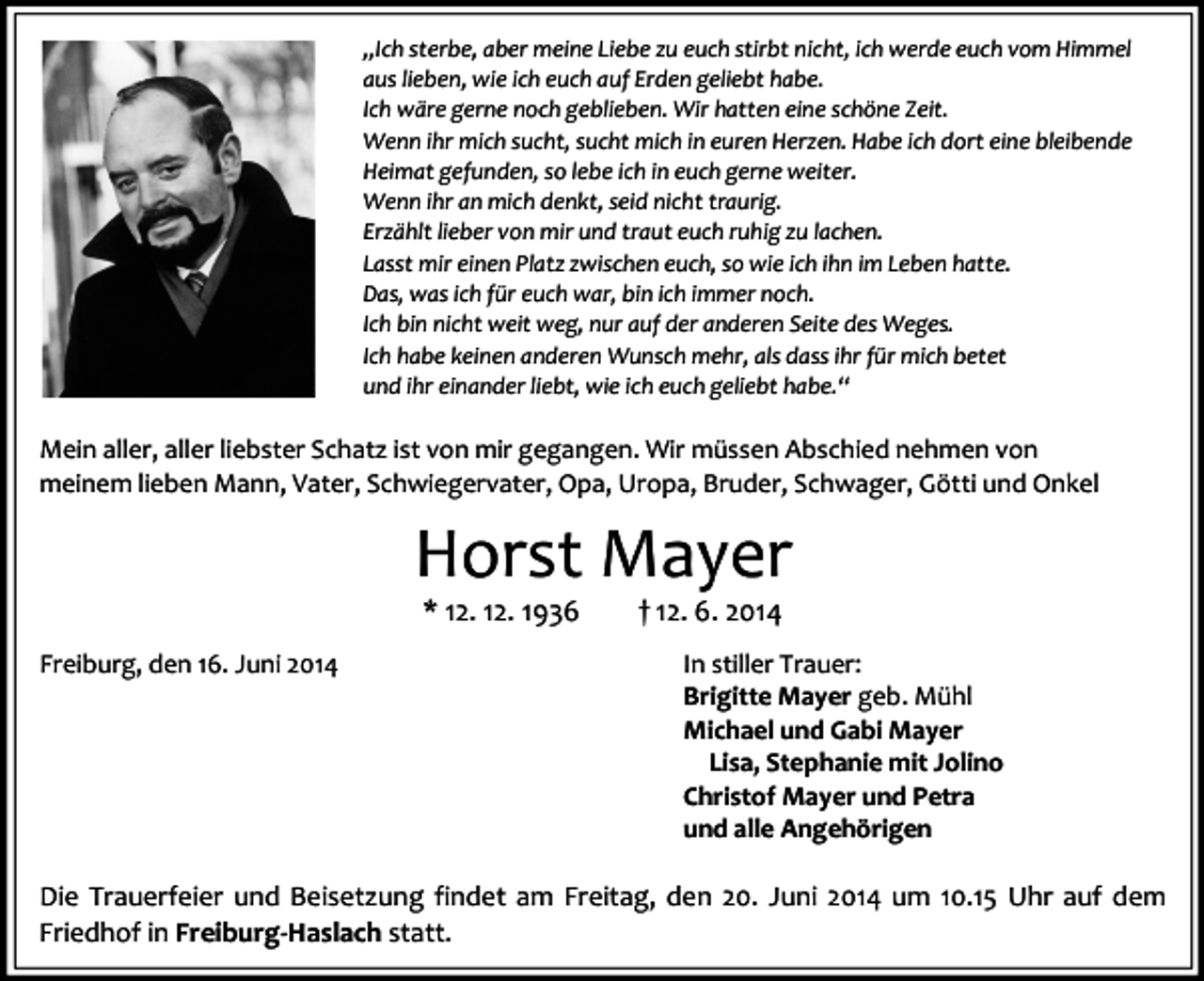 <p>„Ich sterbe, aber meine Liebe zu euch stirbt nicht, ich werde euch vom Himmel<br />aus lieben, wie ich euch auf Erden geliebt habe.<br />Ich wäre gerne noch geblieben. Wir hatten eine schöne Zeit.<br />Wenn ihr mich sucht, sucht mich in euren Herzen. Habe ich dort eine bleibende<br />Heimat gefunden, so lebe ich in euch gerne weiter.<br />Wenn ihr an mich denkt, seid nicht traurig.<br />Erzählt lieber von mir und traut euch ruhig zu lachen.<br />Lasst mir einen Platz zwischen euch, so wie ich ihn im Leben hatte.<br />Das, was ich für euch war, bin ich immer noch.<br />Ich bin nicht weit weg, nur auf der anderen Seite des Weges.<br />Ich habe keinen anderen Wunsch mehr, als dass ihr für mich betet<br />und ihr einander liebt, wie ich euch geliebt habe.“</p><p>Mein aller, aller liebster Schatz ist von mir gegangen. Wir müssen Abschied nehmen von<br />meinem lieben Mann, Vater, Schwiegervater, Opa, Uropa, Bruder, Schwager, Götti und Onkel</p><p>Horst Mayer<br />* 12. 12. 1936</p><p>Freiburg, den 16. Juni 2014</p><p>† 12. 6. 2014</p><p>In stiller Trauer:<br />Brigitte Mayer geb. Mühl<br />Michael und Gabi Mayer<br />Lisa, Stephanie mit Jolino<br />Christof Mayer und Petra<br />und alle Angehörigen</p><p>Die Trauerfeier und Beisetzung findet am Freitag, den 20. Juni 2014 um 10.15 Uhr auf dem<br />Friedhof in Freiburg-Haslach statt.</p>