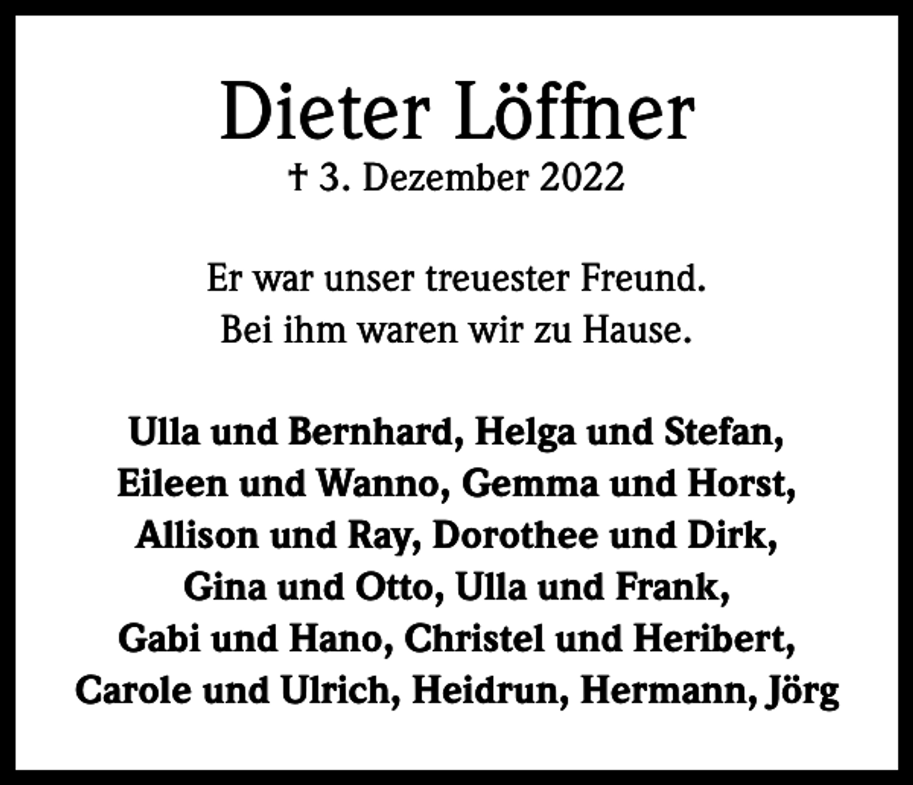 <p>Dieter Löffner<br />† 3. Dezember 2022</p><p>Er war unser treuester Freund.<br />Bei ihm waren wir zu Hause.<br />Ulla und Bernhard, Helga und Stefan,<br />Eileen und Wanno, Gemma und Horst,<br />Allison und Ray, Dorothee und Dirk,<br />Gina und Otto, Ulla und Frank,<br />Gabi und Hano, Christel und Heribert,<br />Carole und Ulrich, Heidrun, Hermann, Jörg</p>