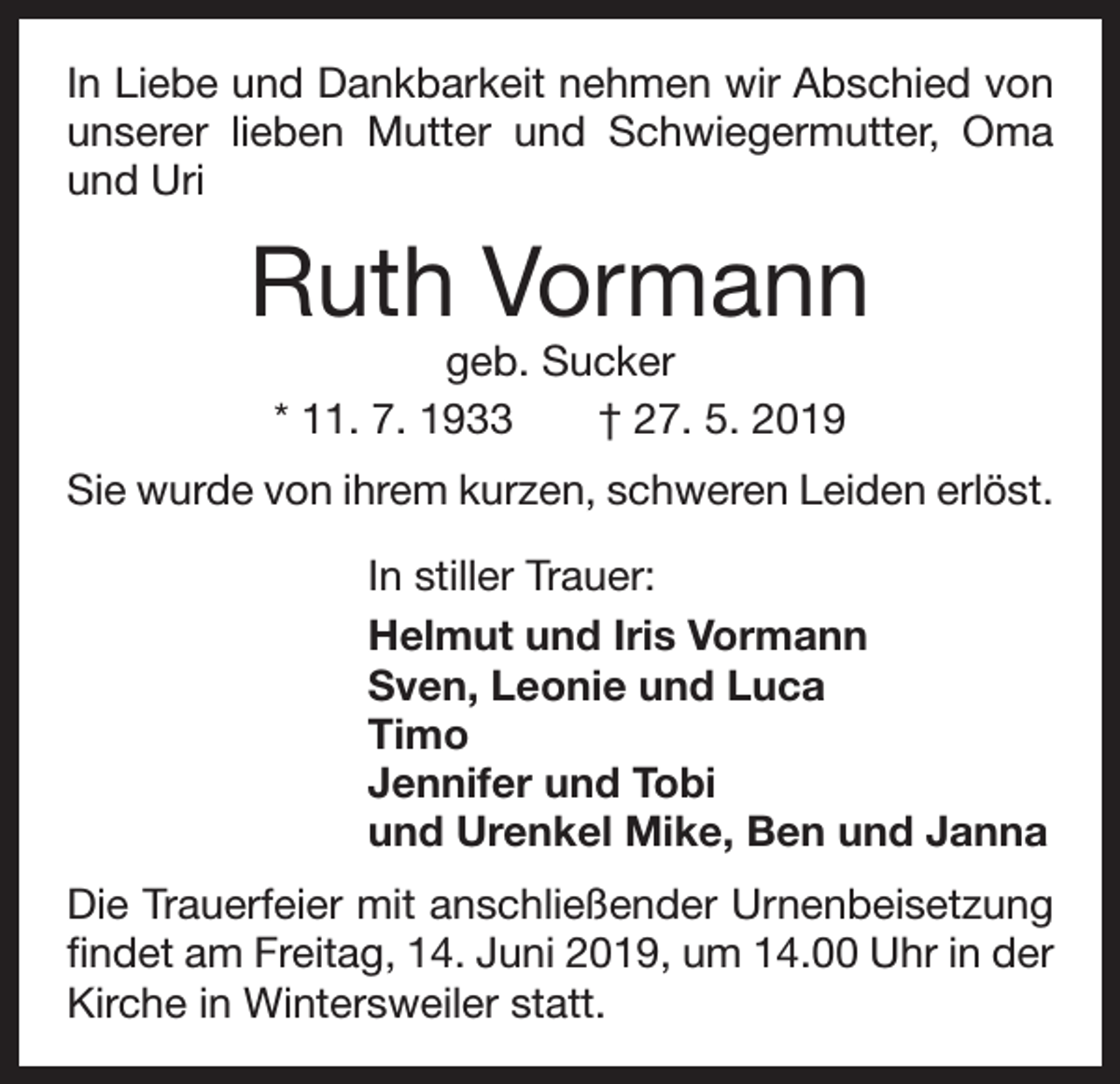 <p>In Liebe und Dankbarkeit nehmen wir Abschied von<br />unserer lieben Mutter und Schwiegermutter, Oma<br />und Uri</p><p>Ruth Vormann<br />geb. Sucker<br />* 11. 7. 1933 † 27. 5. 2019</p><p>Sie wurde von ihrem kurzen, schweren Leiden erlöst.<br />In stiller Trauer:<br />Helmut und Iris Vormann<br />Sven, Leonie und Luca<br />Timo<br />Jennifer und Tobi<br />und Urenkel Mike, Ben und Janna<br />Die Trauerfeier mit anschließender Urnenbeisetzung<br />findet am Freitag, 14. Juni 2019, um 14.00 Uhr in der<br />Kirche in Wintersweiler statt.</p>