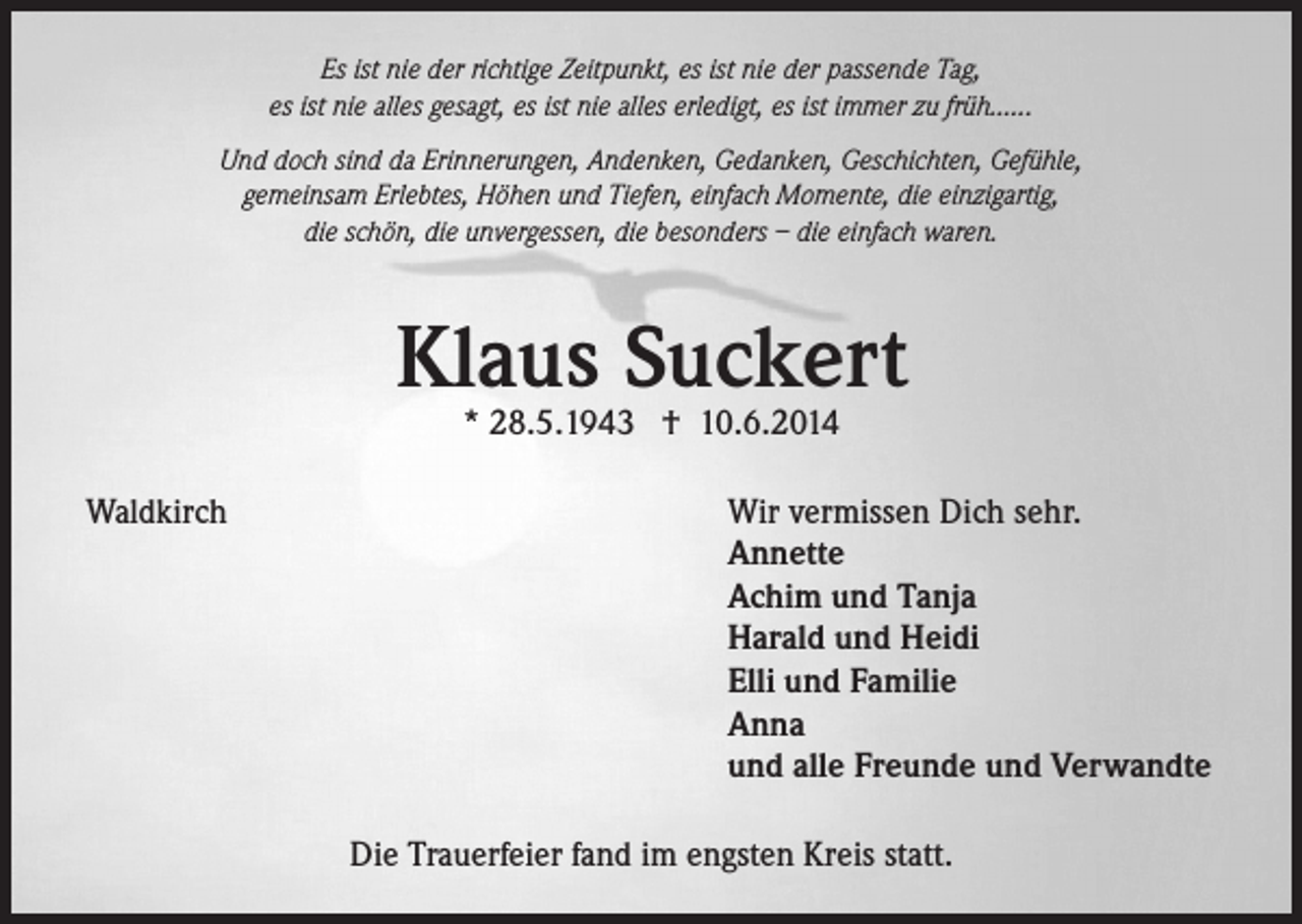 <p>Es ist nie der richtige Zeitpunkt, es ist nie der passende Tag,<br />es ist nie alles gesagt, es ist nie alles erledigt, es ist immer zu früh......<br />Und doch sind da Erinnerungen, Andenken, Gedanken, Geschichten, Gefühle,<br />gemeinsam Erlebtes, Höhen und Tiefen, einfach Momente, die einzigartig,<br />die schön, die unvergessen, die besonders – die einfach waren.</p><p>Klaus Suckert<br />* 28.5.1943 † 10.6.2014</p><p>Waldkirch</p><p>Wir vermissen Dich sehr.<br />Annette<br />Achim und Tanja<br />Harald und Heidi<br />Elli und Familie<br />Anna<br />und alle Freunde und Verwandte<br />Die Trauerfeier fand im engsten Kreis statt.</p>