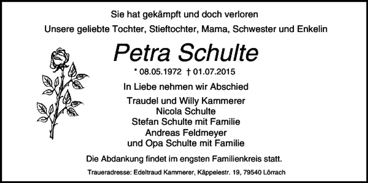 <p>Sie hat gekämpft und doch verloren<br />Unsere geliebte Tochter, Stieftochter, Mama, Schwester und Enkelin</p><p>Petra Schulte<br />* 08.05.1972 † 01.07.2015</p><p>In Liebe nehmen wir Abschied<br />Traudel und Willy Kammerer<br />Nicola Schulte<br />Stefan Schulte mit Familie<br />Andreas Feldmeyer<br />und Opa Schulte mit Familie<br />Die Abdankung findet im engsten Familienkreis statt.<br />Traueradresse: Edeltraud Kammerer, Käppelestr. 19, 79540 Lörrach</p>
