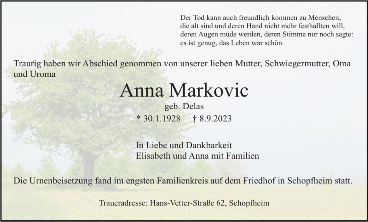 <p>Der Tod kann auch freundlich kommen zu Menschen,<br />die alt sind und deren Hand nicht mehr festhallten will,<br />deren Augen müde werden, deren Stimme nur noch sagte:<br />es ist genug, das Leben war schön.</p><p>Traurig haben wir Abschied genommen von unserer lieben Mutter, Schwiegermutter, Oma<br />und Uroma</p><p>Anna Markovic<br />geb. Delas<br />* 30.1.1928 † 8.9.2023<br />In Liebe und Dankbarkeit<br />Elisabeth und Anna mit Familien<br />Die Urnenbeisetzung fand im engsten Familienkreis auf dem Friedhof in Schopfheim statt.<br />Traueradresse: Hans-Vetter-Straße 62, Schopfheim</p>