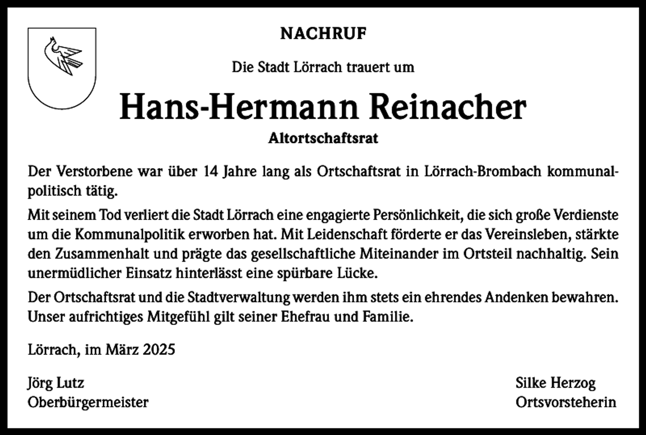 <p>NACHRUF<br />Die Stadt Lörrach trauert um</p><p>Hans-Hermann Reinacher<br />Altortschaftsrat</p><p>Der Verstorbene war über 14 Jahre lang als Ortschaftsrat in Lörrach-Brombach kommunalpolitisch tätig.<br />Mit seinem Tod verliert die Stadt Lörrach eine engagierte Persönlichkeit, die sich große ­Verdienste<br />um die Kommunalpolitik erworben hat. Mit Leidenschaft förderte er das Vereinsleben, stärkte<br />den Zusammenhalt und prägte das gesellschaftliche Miteinander im Ortsteil nachhaltig. Sein<br />unermüdlicher Einsatz hinterlässt eine spürbare Lücke.<br />Der Ortschaftsrat und die Stadtverwaltung werden ihm stets ein ehrendes Andenken bewahren.<br />Unser aufrichtiges Mitgefühl gilt seiner Ehefrau und Familie.<br />Lörrach, im März 2025<br />Jörg Lutz<br />Silke Herzog<br />Oberbürgermeister Ortsvorsteherin</p>