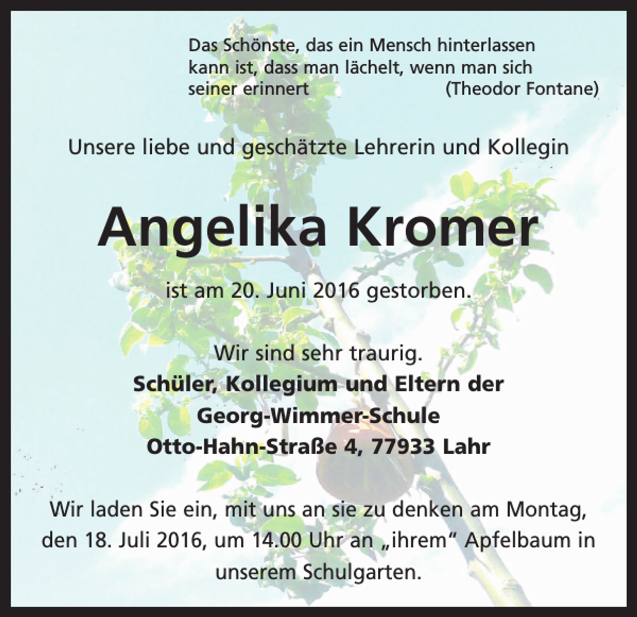 <p>Das Schönste, das ein Mensch hinterlassen<br />kann ist, dass man lächelt, wenn man sich<br />seiner erinnert<br />(Theodor Fontane)</p><p>Unsere liebe und geschätzte Lehrerin und Kollegin</p><p>Angelika Kromer<br />ist am 20. Juni 2016 gestorben.<br />Wir sind sehr traurig.<br />Schüler, Kollegium und Eltern der<br />Georg-Wimmer-Schule<br />Otto-Hahn-Straße 4, 77933 Lahr<br />Wir laden Sie ein, mit uns an sie zu denken am Montag,<br />den 18. Juli 2016, um 14.00 Uhr an „ihrem“ Apfelbaum in<br />unserem Schulgarten.</p>