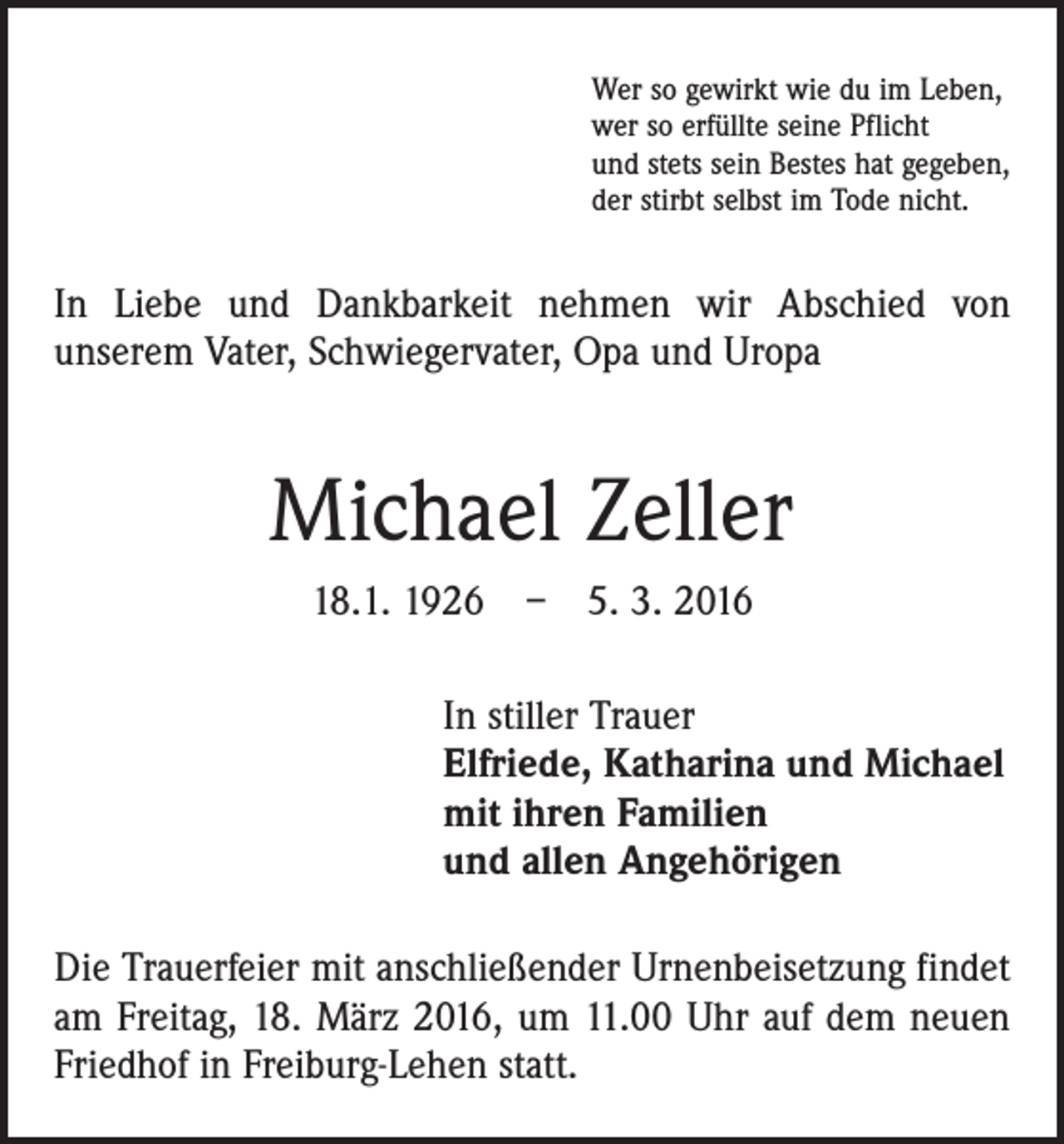 <p>Wer so gewirkt wie du im Leben,<br />wer so erfüllte seine Pflicht<br />und stets sein Bestes hat gegeben,<br />der stirbt selbst im Tode nicht.</p><p>In Liebe und Dankbarkeit nehmen wir Abschied von<br />­unserem Vater, ­Schwiegervater, Opa und Uropa</p><p>Michael Zeller<br />18.1. 1926 – 5. 3. 2016<br />In stiller Trauer<br />Elfriede, Katharina und Michael<br />mit ihren Familien<br />und allen Angehörigen<br />Die Trauerfeier mit anschließender Urnenbeisetzung ­findet<br />am Freitag, 18. März 2016, um 11.00 Uhr auf dem neuen<br />Friedhof in Freiburg-Lehen statt.</p>
