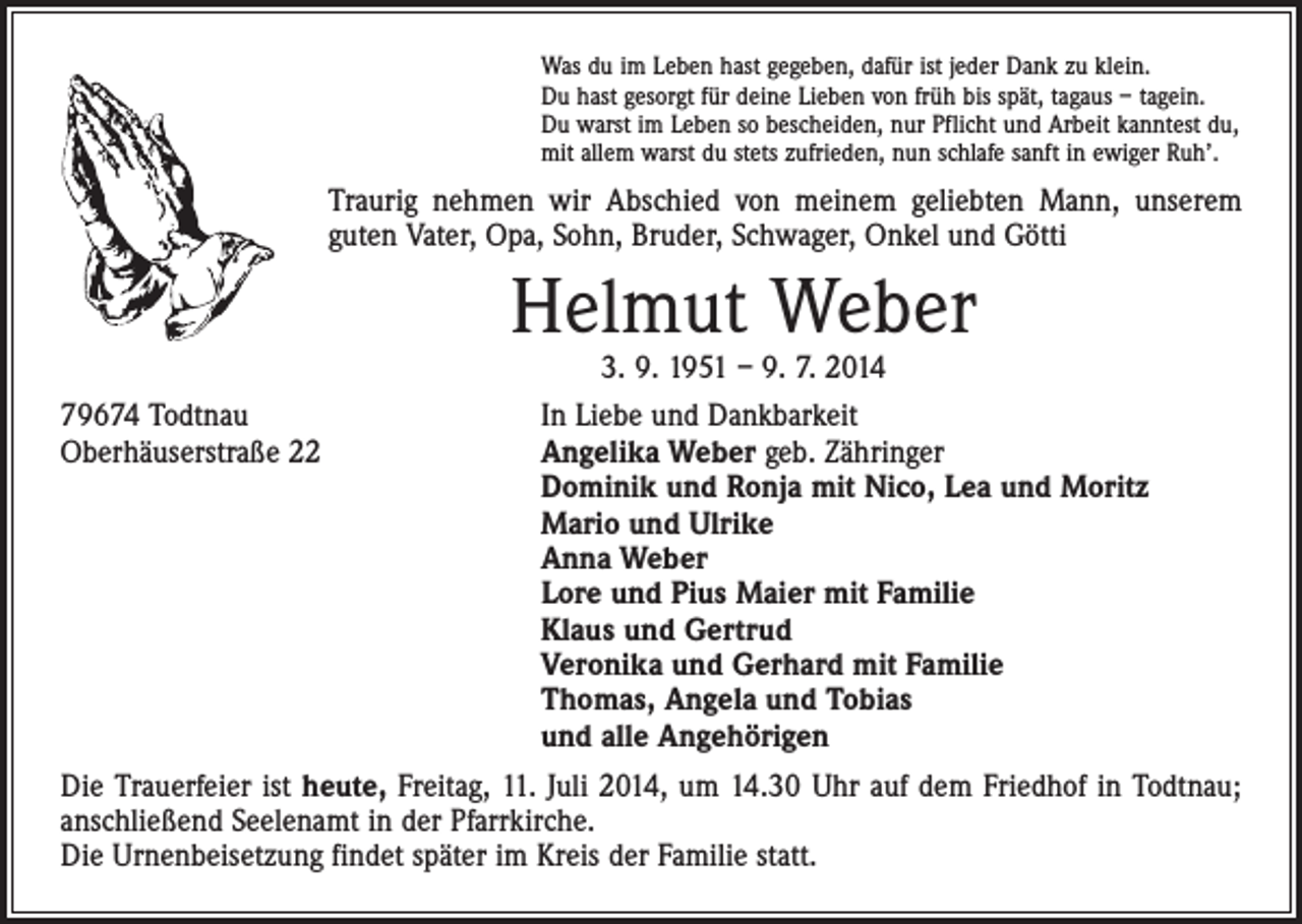 <p>Was du im Leben hast gegeben, dafür ist jeder Dank zu klein.<br />Du hast gesorgt für deine Lieben von früh bis spät, tagaus – tagein.<br />Du warst im Leben so bescheiden, nur Pflicht und Arbeit kanntest du,<br />mit allem warst du stets zufrieden, nun schlafe sanft in ewiger Ruh’.</p><p>Traurig nehmen wir Abschied von meinem geliebten Mann, unserem<br />guten Vater, Opa, Sohn, Bruder, Schwager, Onkel und Götti</p><p>Helmut Weber<br />3. 9. 1951 – 9. 7. 2014</p><p>79674 Todtnau<br />In Liebe und Dankbarkeit<br />Oberhäuserstraße 22 Angelika Weber geb. Zähringer<br />Dominik und Ronja mit Nico, Lea und Moritz<br />Mario und Ulrike<br />Anna Weber<br />Lore und Pius Maier mit Familie<br />Klaus und Gertrud<br />Veronika und Gerhard mit Familie<br />Thomas, Angela und Tobias<br />und alle Angehörigen<br />Die Trauerfeier ist heute, Freitag, 11. Juli 2014, um 14.30 Uhr auf dem Friedhof in Todtnau;<br />anschließend Seelenamt in der Pfarrkirche.<br />Die Urnenbeisetzung findet später im Kreis der Familie statt.</p>