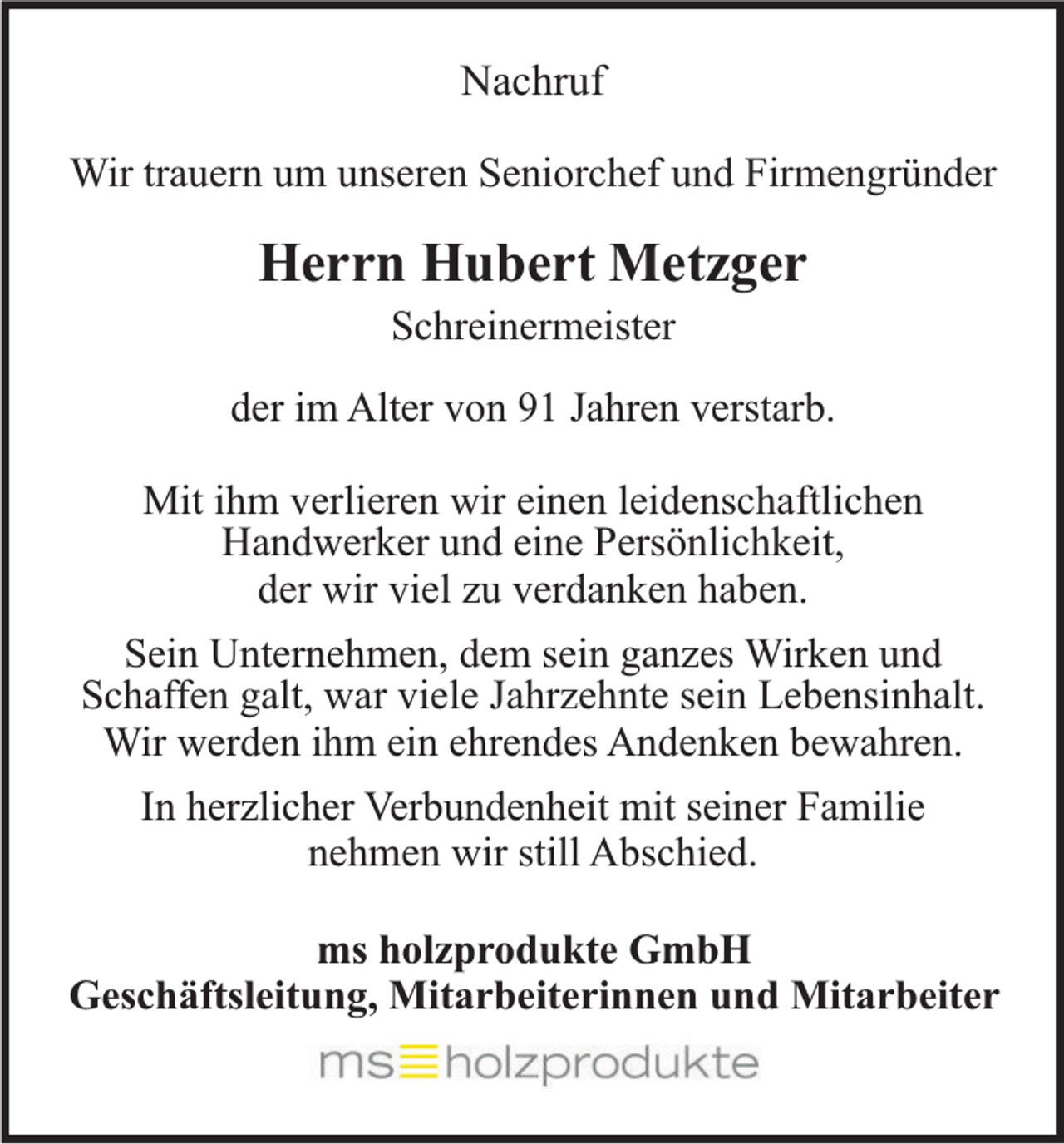 <p>Nachruf<br />Wir trauern um unseren Seniorchef und Firmengründer</p><p>Herrn Hubert Metzger<br />Schreinermeister<br />der im Alter von 91 Jahren verstarb.<br />Mit ihm verlieren wir einen leidenschaftlichen<br />Handwerker und eine Persönlichkeit,<br />der wir viel zu verdanken haben.<br />Sein Unternehmen, dem sein ganzes Wirken und<br />Schaffen galt, war viele Jahrzehnte sein Lebensinhalt.<br />Wir werden ihm ein ehrendes Andenken bewahren.<br />In herzlicher Verbundenheit mit seiner Familie<br />nehmen wir still Abschied.<br />ms holzprodukte GmbH<br />Geschäftsleitung, Mitarbeiterinnen und Mitarbeiter</p>
