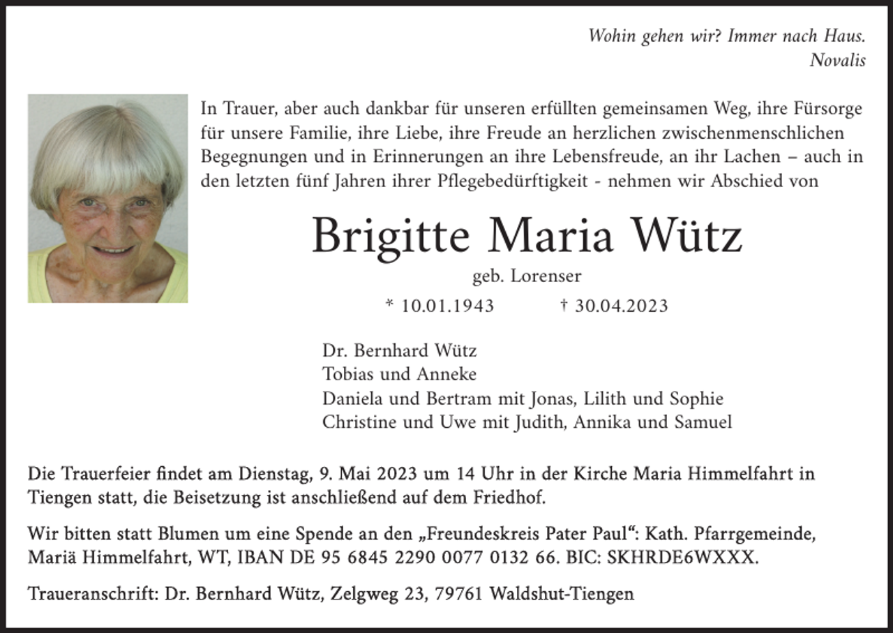 <p>Wohin gehen wir? Immer nach Haus.<br />Novalis<br />In Trauer, aber auch dankbar für unseren erfüllten gemeinsamen Weg, ihre Fürsorge<br />für unsere Familie, ihre Liebe, ihre Freude an herzlichen zwischenmenschlichen<br />Begegnungen und in Erinnerungen an ihre Lebensfreude, an ihr Lachen – auch in<br />den letzten fünf Jahren ihrer Pflegebedürftigkeit - nehmen wir Abschied von</p><p>Brigitte Maria Wütz<br />geb. Lorenser<br />* 10.01.1943</p><p>† 30.04.2023</p><p>Dr. Bernhard Wütz<br />Tobias und Anneke<br />Daniela und Bertram mit Jonas, Lilith und Sophie<br />Christine und Uwe mit Judith, Annika und Samuel<br />Die Trauerfeier findet am Dienstag, 9. Mai 2023 um 14 Uhr in der Kirche Maria Himmelfahrt in<br />Die Trauerfeier findet am Dienstag, 9. Mai 2023 um 14 Uhr in der Kirche Maria Himmelfahrt in<br />Tiengen statt, die Beisetzung ist anschließend auf dem Friedhof.<br />Tiengen statt, die Beisetzung ist anschließend auf dem Friedhof.<br />Wir bitten statt Blumen um eine Spende an den „Freundeskreis Pater Paul“: Kath. Pfarrgemeinde,<br />Wir<br />bitten<br />statt Blumen<br />Mariä<br />Himmelfahrt,<br />WTum eine Spende an den „Freundeskreis Pater Paul“: Kath. Pfarrgemeinde,<br />Mariä<br />Himmelfahrt,<br />WT, 0077<br />IBAN 0132<br />DE 9566.<br />6845<br />0077 0132 66. BIC: SKHRDE6WXXX.<br />IBAN DE<br />95 6845 2290<br />BIC:2290<br />SKHRDE6WXXX.<br />Traueranschrift: Dr.<br />Waldshut-Tiengen<br />Traueranschrift:<br />Dr. Bernhard<br />Bernhard Wütz,<br />Wütz, Zelgweg<br />Zelgweg 23,<br />23, Waldshut-Tiengen</p>