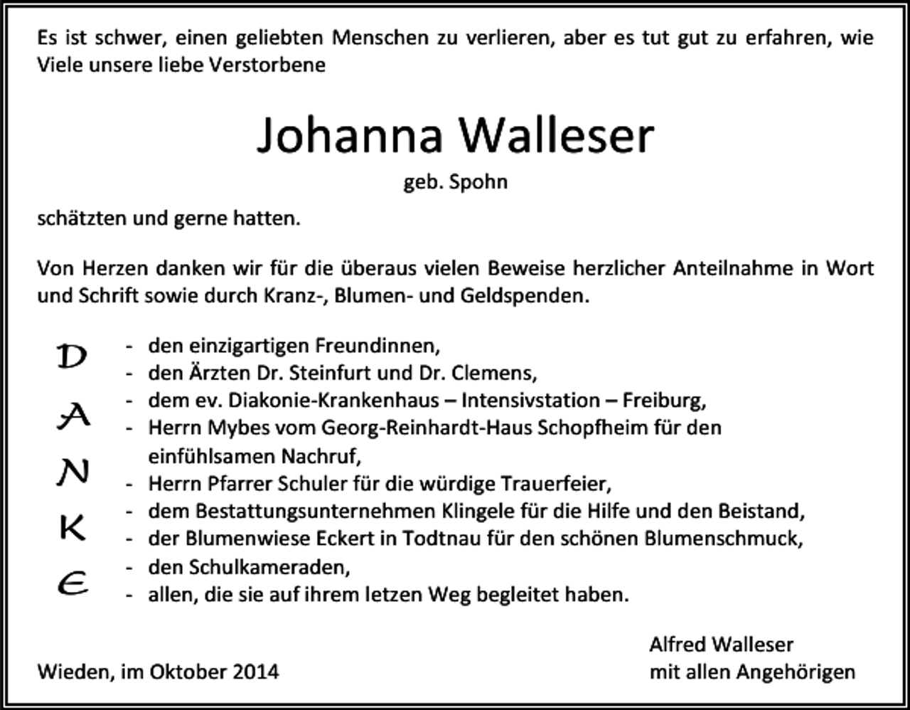 <p>Es ist schwer, einen geliebten Menschen zu verlieren, aber es tut gut zu erfahren, wie<br />Viele unsere liebe Verstorbene</p><p>Johanna Walleser<br />geb. Spohn</p><p>schätzten und gerne hatten.<br />Von Herzen danken wir für die überaus vielen Beweise herzlicher Anteilnahme in Wort<br />und Schrift sowie durch Kranz-, Blumen- und Geldspenden.</p><p>D<br />A<br />N<br />K<br />E</p><p>-</p><p>den einzigartigen Freundinnen,<br />den Ärzten Dr. Steinfurt und Dr. Clemens,<br />dem ev. Diakonie-Krankenhaus – Intensivstation – Freiburg,<br />Herrn Mybes vom Georg-Reinhardt-Haus Schopfheim für den<br />einfühlsamen Nachruf,<br />Herrn Pfarrer Schuler für die würdige Trauerfeier,<br />dem Bestattungsunternehmen Klingele für die Hilfe und den Beistand,<br />der Blumenwiese Eckert in Todtnau für den schönen Blumenschmuck,<br />den Schulkameraden,<br />allen, die sie auf ihrem letzen Weg begleitet haben.</p><p>Wieden, im Oktober 2014</p><p>Alfred Walleser<br />mit allen Angehörigen</p>