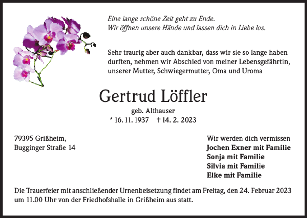 <p>Eine lange schöne Zeit geht zu Ende.<br />Wir öffnen unsere Hände und lassen dich in Liebe los.<br />Sehr traurig aber auch dankbar, dass wir sie so lange haben<br />durften, nehmen wir Abschied von meiner Lebensgefährtin,<br />unserer Mutter, Schwiegermutter, Oma und Uroma</p><p>Gertrud Löffler<br />geb. Althauser<br />* 16. 11. 1937 † 14. 2. 2023</p><p>79395 Grißheim,<br />Bugginger Straße 14</p><p>Wir werden dich vermissen<br />Jochen Exner mit Familie<br />Sonja mit Familie<br />Silvia mit Familie<br />Elke mit Familie</p><p>Die Trauerfeier mit anschließender Urnenbeisetzung findet am Freitag, den 24. Februar 2023<br />um 11.00 Uhr von der Friedhofshalle in Grißheim aus statt.</p>