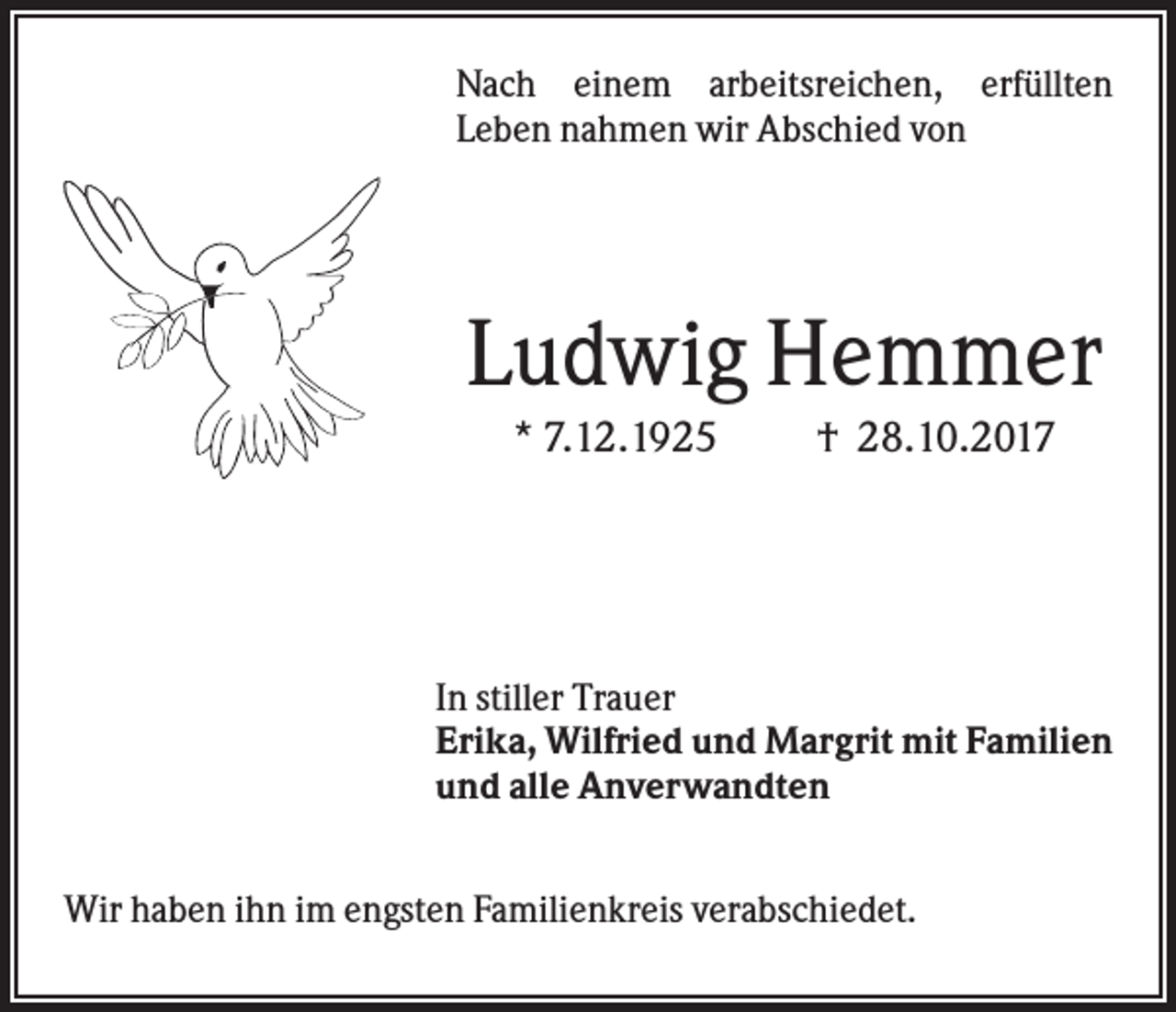 <p>Nach einem arbeitsreichen, erfüllten<br />Leben nahmen wir Abschied von</p><p>Ludwig Hemmer<br />* 7.12.1925</p><p>† 28.10.2017</p><p>In stiller Trauer<br />Erika, Wilfried und Margrit mit Familien<br />und alle Anverwandten<br />Wir haben ihn im engsten Familienkreis verabschiedet.</p>