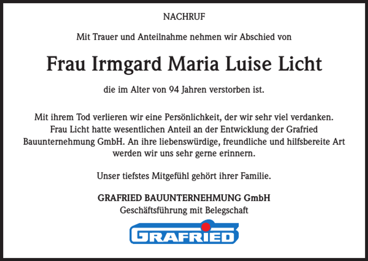 <p>NACHRUF<br />Mit Trauer und Anteilnahme nehmen wir Abschied von</p><p>Frau Irmgard Maria Luise Licht<br />die im Alter von 94 Jahren verstorben ist.<br />Mit ihrem Tod verlieren wir eine Persönlichkeit, der wir sehr viel verdanken.<br />Frau Licht hatte wesentlichen Anteil an der Entwicklung der Grafried<br />Bauunternehmung GmbH. An ihre liebenswürdige, freundliche und hilfsbereite Art<br />werden wir uns sehr gerne erinnern.<br />Unser tiefstes Mitgefühl gehört ihrer Familie.<br />GRAFRIED BAUUNTERNEHMUNG GmbH<br />Geschäftsführung mit Belegschaft</p>
